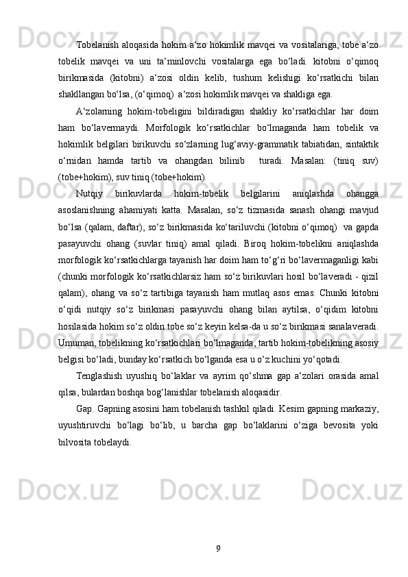 Tobelanish   aloqasida   hokim   a‘zo   hokimlik  mavqei  va   vositalariga,  tobe  a‘zo
tobelik   mavqei   va   uni   ta‘minlovchi   vositalarga   ega   bo‘ladi.   kitobni   o‘qimoq
birikmasida   (kitobni)   a‘zosi   oldin   kelib,   tushum   kelishigi   ko‘rsatkichi   bilan
shakllangan bo‘lsa, (o‘qimoq)  a‘zosi hokimlik mavqei va shakliga ega.
A‘zolarning   hokim-tobeligini   bildiradigan   shakliy   ko‘rsatkichlar   har   doim
ham   bo‘lavermaydi.   Morfologik   ko‘rsatkichlar   bo‘lmaganda   ham   tobelik   va
hokimlik   belgilari   birikuvchi   so‘zlarning   lug‘aviy-grammatik   tabiatidan,   sintaktik
o‘rnidan   hamda   tartib   va   ohangdan   bilinib     turadi.   Masalan:   (tiniq   suv)
(tobe+hokim), suv tiniq (tobe+hokim).
Nutqiy   birikuvlarda   hokim-tobelik   belgilarini   aniqlashda   ohangga
asoslanishning   ahamiyati   katta.   Masalan,   so‘z   tizmasida   sanash   ohangi   mavjud
bo‘lsa (qalam, daftar), so‘z birikmasida ko‘tariluvchi (kitobni o‘qimoq)   va gapda
pasayuvchi   ohang   (suvlar   tiniq)   amal   qiladi.   Biroq   hokim-tobelikni   aniqlashda
morfologik ko‘rsatkichlarga tayanish har doim ham to‘g‘ri bo‘lavermaganligi kabi
(chunki morfologik ko‘rsatkichlarsiz ham so‘z birikuvlari hosil bo‘laveradi - qizil
qalam),   ohang   va   so‘z   tartibiga   tayanish   ham   mutlaq   asos   emas.   Chunki   kitobni
o‘qidi   nutqiy   so‘z   birikmasi   pasayuvchi   ohang   bilan   aytilsa,   o‘qidim   kitobni
hosilasida hokim so‘z oldin tobe so‘z keyin kelsa-da u so‘z birikmasi sanalaveradi.
Umuman, tobelikning ko‘rsatkichlari bo‘lmaganda, tartib hokim-tobelikning asosiy
belgisi bo‘ladi, bunday ko‘rsatkich bo‘lganda esa u o‘z kuchini yo‘qotadi. 
Tenglashish   uyushiq   bo‘laklar   va   ayrim   qo‘shma   gap   a‘zolari   orasida   amal
qilsa, bulardan boshqa bog‘lanishlar tobelanish aloqasidir.
Gap. Gapning asosini ham tobelanish tashkil qiladi. Kesim gapning markaziy,
uyushtiruvchi   bo‘lagi   bo‘lib,   u   barcha   gap   bo‘laklarini   o‘ziga   bevosita   yoki
bilvosita tobelaydi.
9 