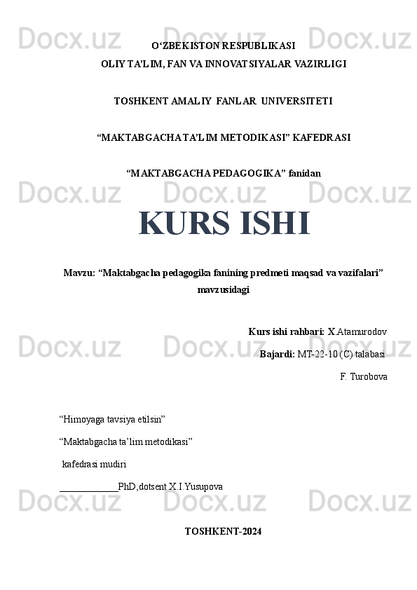 O ZBEKISTON RESPUBLIKASIʻ
OLIY TA’LIM, FAN VA INNOVATSIYALAR VAZIRLIGI
TOSHKENT AMALIY  FANLAR  UNIVERSITETI
“MAKTABGACHA TA’LIM METODIKASI” KAFEDRASI
“MAKTABGACHA PEDAGOGIKA” fanidan
KURS ISHI
Mavzu: “Maktabgacha pedagogika fanining predmeti maqsad va vazifalari”
mavzusidagi
                                     
                                                                             Kurs ishi rahbari: X .Atamurodov
                                                                                 Bajardi:   MT-22-10 (C) talabasi 
F. Turobova 
                                       
“Himoyaga tavsiya etilsin”
“Maktabgacha ta’lim metodikasi”
 kafedrasi mudiri
____________PhD,dotsent X.I.Yusupova 
TOSHKENT-2024