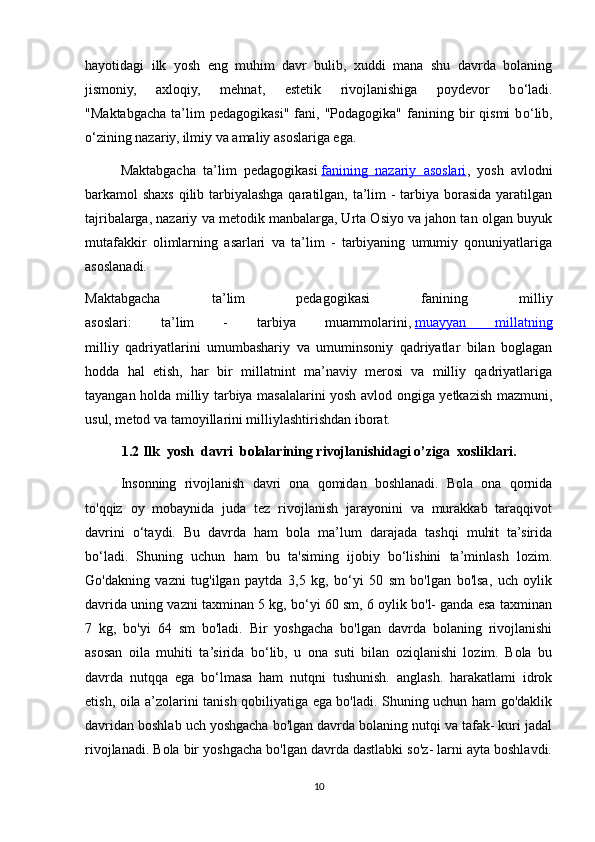 hayotidagi   ilk   yosh   eng   muhim   davr   bulib,   xuddi   mana   shu   davrda   bolaning
jismoniy,   axloqiy,   mehnat,   estetik   rivojlanishiga   poydevor   b о ‘ladi.
"Maktabgacha   ta’lim   pedagogikasi"   fani,  "Podagogika"   fanining  bir   qismi   b о ‘lib,
о ‘zining nazariy, ilmiy va   amaliy asoslariga ega.
Maktabgacha   ta’lim   pedagogikasi   fanining   nazariy   asoslari ,   yosh   avlodni
barkamol shaxs qilib tarbiyalashga qaratilgan, ta’lim  - tarbiya borasida yaratilgan
tajribalarga, nazariy va metodik manbalarga, Urta Osiyo va jahon tan olgan buyuk
mutafakkir   olimlarning   asarlari   va   ta’lim   -   tarbiyaning   umumiy   qonuniyatlariga
asoslanadi.
Maktabgacha   ta’lim   pedagogikasi   fanining   milliy
asoslari:   ta’lim   -   tarbiya   muammolarini,   muayyan   millatning
milliy   qadriyatlarini   umumbashariy   va   umuminsoniy   qadriyatlar   bilan   boglagan
hodda   hal   etish,   har   bir   millatnint   ma’naviy   merosi   va   milliy   qadriyatlariga
tayangan holda milliy tarbiya masalalarini yosh avlod ongiga yetkazish mazmuni,
usul, metod va tamoyillarini milliylashtirishdan iborat.
1.2 Ilk  yosh  davri  bolalarining rivojlanishidagi o’ziga  xosliklari.
Insonning   rivojlanish   davri   ona   qomidan   boshlanadi.   Bola   ona   qornida
to'qqiz   oy   mobaynida   juda   tez   rivojlanish   jarayonini   va   murakkab   taraqqivot
davrini   o‘taydi.   Bu   davrda   ham   bola   ma’lum   darajada   tashqi   muhit   ta’sirida
bo‘ladi.   Shuning   uchun   ham   bu   ta'siming   ijobiy   bo‘lishini   ta’minlash   lozim.
Go'dakning   vazni   tug'ilgan   paytda   3,5   kg,   bo‘yi   50   sm   bo'lgan   bo'lsa,   uch   oylik
davrida uning vazni taxminan 5 kg, bo‘yi 60 sm, 6 oylik bo'l- ganda esa taxminan
7   kg,   bo'yi   64   sm   bo'ladi.   Bir   yoshgacha   bo'lgan   davrda   bolaning   rivojlanishi
asosan   oila   muhiti   ta’sirida   bo‘lib,   u   ona   suti   bilan   oziqlanishi   lozim.   Bola   bu
davrda   nutqqa   ega   bo‘lmasa   ham   nutqni   tushunish.   anglash.   harakatlami   idrok
etish, oila a’zolarini tanish qobiliyatiga ega bo'ladi. Shuning uchun ham go'daklik
davridan boshlab uch yoshgacha bo'lgan davrda bolaning nutqi va tafak- kuri jadal
rivojlanadi. Bola bir yoshgacha bo'lgan davrda dastlabki so'z- larni ayta boshlavdi.
10 