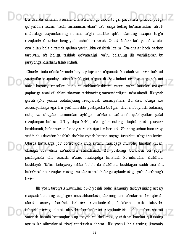 Bu   davrda   kattalar,   asosan,   oila   a’zolari   go'dakni   to'g'ri   parvarish   qilishni   yo'lga
qo’yishlari   lozim.   "Bola   tushunmas   ekan”   deb,   unga   befarq   bo'lmasliklari,   atrof-
muhitdagi   buyumlaming   nomini   to'g'ri   talaffuz   qilib,   ularning   nutqini   to'g'ri
rivojlantirish   uchun   keng   yo‘1   ochishlari   kerak.   Oilada   bolani   tarbiyalashda   ota-
ona bilan bola o'rtasida qalban yaqinlikka erishish lozim. Ota-onalar hech qachon
tarbiyani   o'z   holiga   tashlab   qo'ymasligi,   ya’ni   bolaning   ilk   yoshligidan   bu
jarayonga kirishish talab etiladi.
 Chunki, bola oilada birinchi hayotiy tajribani o'rganadi. kuzatadi va o'zini turli xil
vaziyatlarda   qanday   tutish   kerakligini   o'rganadi.   Biz   bolani   nimaga   o'rgatsak   uni
aniq,   hayotiy   misollar   bilan   mustahkamlashimiz   zarur,   ya’ni   kattalar   aytgan
gaplariga amal qilishlari shaxsan tarbiyaning samaradorligini ta'minlaydi. Ilk yosh
guruh   (2-3   yoshli   bolalar)ning   rivojlanish   xususiyatlari.   Bu   davr   o'ziga   xos
xususiyatlarga ega. Bir yoshdan ikki yoshgacha bo'lgan  davr mobaynida bolaning
nutqi   va   o‘zgalar   tomonidan   aytilgan   so‘zlarni   tushunish   qobiliyatlari   jadal
rivojlangan   bo‘lsa,   2-3   yoshga   kelib,   o‘z-   galar   nutqiga   taqlid   qilish   jarayoni
boshlanadi, bola musiqa, badiiy so'z ta'siriga tez beriladi. Shuning uchun ham unga
xuddi shu davrdan boshlab she’rlar aytish hamda raqsga tushishni o‘rgatish lozim.
Ularda   kattalarga   jo'r   bo‘lib   qo‘-   shiq   aytish,   musiqaga   muvofiq   harakat   qilish,
ohangni   his   etish   ko‘nikmasi   shakllanadi.   Bu   yoshdagi   bolalarni   bir   joyga
jamlaganda   ular   orasida   о ‘zaro   muloqotga   kirishish   ko‘nikmalari   shakllana
boshlaydi.   Ta'lim-tarbiyaviy   ishlar   bolalarda   shakllana   boshlagan   xuddi   ana   shu
ko'nikmalarni rivojlantirishga va ularni  malakalarga aylantirishga yo‘naltirilmog‘i
lozim.
Ilk   yosh   tarbiyalanuvchilari   (1-2   yoshli   bola)   jismoniy   tarbiyasining   asosiy
maqsadi   bolaning   sog’ligini   mustahkamlash,   ularning   tana   a’zolarini   chiniqtirish,
ularda   asosiy   harakat   turlarini   rivojlantirish,   bolalarni   tetik   tutuvchi,
toliqishlarining   oldini   oluvchi   harakatlarini   rivojlantirish   uchun   shart-sharoit
yaratish   hamda   barmoqlarining   mayda   muskullarini,   yurish   va   harakat   qilishning
ayrim   ko‘nikmalarini   rivojlantirishdan   iborat.   Ilk   yoshli   bolalarning   jismoniy
11
