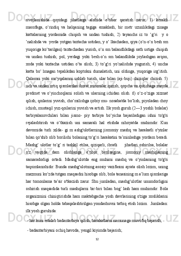 rivojlanishida   quyidagi   jihatlarga   alohida   e’tibor   qaratish   zarur;   1)   kerakli
masofaga,   o‘rindiq   va   halqaning   tagiga   emaklash,   bir   metr   uzunlikdagi   zinaga
kattalarning   yordamida   chiqish   va   undan   tushish;   2)   tayanchs   iz   to   ‘g‘ri     у   o
‘nalishda va  yerda  у otgan taxtacha ustidan,  у   о ‘ lkachadan, qiya (o‘n-o‘n besh sm
yuqoriga ko‘tarilgan) taxtachadan yurish, o‘n sm balandlikdagi sath ustiga chiqish
va   undan   tushish;   pol,   yerdagi   yoki   besh-o‘n   sm   balandlikda   joylashgan   arqon,
xoda   yoki   taxtacha   ustidan   o‘ta   olish;   3)   to‘g‘ri   yo‘nalishda   yugurish;   4)   uncha
katta   bo‘   lmagan   tepalikdan   koptokni   dumalatish,   uni   oldinga,   yuqoriga   irg‘itish.
Qalamni yoki mo'yqalamni ushlab turish, ular bilan (aji-buji) chiziqlar chizish. 5)
uch va undan ortiq qismlardan iborat minoralar qurish, qopcha va qutichaga mayda
predmet   va   o‘yinchoqlami   solish   va   ularning   ichidan   olish.   6)   o‘z-o‘ziga   xizmat
qilish, qoilarini yuvish, cho‘milishga ijobiy mu- nosabatda bo‘lish, piyoladan choy
ichish, mustaqil yuz-qoilarini yuvish va artish. Ilk yosh guruh (2—3 yoshli bolalar)
tarbiyalanuvchilari   bilan   jismo-   piy   tarbiya   bo‘yicha   bajariladigan   ishni   to'g'ri
rejalashtirish   va   o‘tkazish   uni   samarali   hal   etishda   nihoyatda   muhimdir.   Kun
davomida   turli   xilda-   gi   m   ashg'ulotlarning   jismoniy   mashq   va   harakatli   o'yinlar
bilan qo'shib olib borilishi bolaning to‘g‘ri harakatini ta’minlashga yordam beradi.
Mashg‘ ulotlar to’g‘ ri tashkil etilsa, qiziqarli, ibratli         jihatlari oshirilsa, bolalar
o'z   vaqtida   dam   olishlariga   e’tibor   berilsagina,   jismoniy   mashqlaming
samaradorligi   ortadi.   Mashg‘ulotda   eng   muhimi   mashq   va   o‘yinlaming   to'g'ri
taqsimlanishidir. Bunda mashg'ulotning asosiy vazifasini ajrata olish lozim, uning
mazmuni ko‘zda tutgan maqsadni hisobga olib, bola tanasining m a’lum qismlariga
har   tomonlama   ta’sir   o'tkazish   zarur.   Shu   jumladan,   mashg‘ulotlar   unumdorligini
oshirish   maqsadida   turli   mashqlarni   bir-biri   bilan   bog’  lash   ham   muhimdir.   Bola
organizmini chiniqtirishda ham maktabgacha yosh davrlarining o'ziga xosliklarini
hisobga olgan holda tabaqalashtirilgan yondashuvni tatbiq etish lozim.   Jumladan:
ilk yosh guruhida:
 - har kuni ertalab badantarbiya qilish, harakatlarni namunaga muvofiq bajarish;
 - badantarbiyani ochiq havoda, yengil kiyimda bajarish;
12 