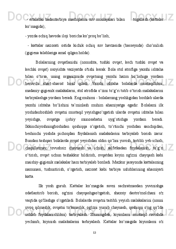 - ertalabki  badantarbiya mashqlarini  suv muolajalari bilan           tugallash (kattalar
ko‘magida);
- yozda ochiq havoda iloji boricha ko‘proq bo‘lish;
  -   kattalar   nazorati   ostida   kichik   ochiq   suv   havzasida   (basseynda)   cho‘milish
(gigiena talablariga amal qilgan holda).
Bolalarning   ovqatlanishi   (nonushta,   tushki   ovqat,   kech   tushki   ovqat   va
kechki   ovqat)   osoyishta   vaziyatda   o'tishi   kerak.   Bola   stol   atrofiga   yaxshi   ishtaha
bilan   o‘tirsa,   uning   organizmida   ovqatning   yaxshi   hazm   bo‘lishiga   yordam
beruvchi   shart-sharoit   hosil   qiladi.   Yaxshi   ishtaha   bolalarda   mustaqillikni,
madaniy-gigienik malakalarni, stol atrofida o‘zini to‘g‘ri tutib o‘tirish malakalarini
tarbiyalashga yordam beradi. Eng muhimi - bolalarning yoshligidan boshlab ularda
yaxshi   ishtaha   bo‘lishini   ta’minlash   muhim   ahamiyatga   egadir.   Bolalami   ilk
yoshidanboshlab   о vqatni   mustaqil   yeyishgao‘rgatish   ularda   ovqatni   ishtaha   bilan
yeyishga,   ovqatga   ijobiy   munosabatni   uyg‘otishga   yordam   beradi.
Ikkinchiyoshningboshidan   qoshiqqa   o‘rgatish,   to‘rtinchi   yoshdan   sanchqidan,
beshinchi   yoshda   pichoqdan   foydalanish   malakalarini   tarbiyalab   borish   zarur.
Bundan tashqari bolalarda ovqat yeyishdan oldin qo‘lini yuvish, tartibli yeb-ichish,
chapillatmay,   tovushsiz   chaynash   va   ichish,   salfetkadan   foydalanish,   to‘g‘ri
o‘tirish,   ovqat   uchun   tashakkur   bildirish,   ovqatdan   keyin   og'izni   chayqash   kabi
maishiy-gigienik malakalar ham tarbiyalab boriladi. Mazkur jarayonda kattalaming
namunasi,   tushuntirish,   o‘rgatish,   nazorat   kabi   tarbiya   uslublarining   ahamiyati
katta.
  Ilk   yosh   guruh.   Kattalar   ko‘magida   suvni   sachratmasdan   yuvinishga
odatlantirib   borish,   og'zini   chayqashgao'rgatish,   shaxsiy   dastro'molchani   o'z
vaqtida qo'llashga o‘rgatiladi. Bolalarda ovqatni taitibli yeyish malakalarini (nonni
uvoq qilmaslik, ovqatni to‘kmaslik, og'izni yumib chaynash, qoshiqni o'ng qo‘lda
ushlab   foydalanishlikni)   tarbiyalash.   Shuningdek,   kiyimlami   mustaqil   ravishda
yechinib,   kiyinish   malakalarini   tarbiyalash.   Kattalar   ko‘magida   kiyimlami   o'z
13