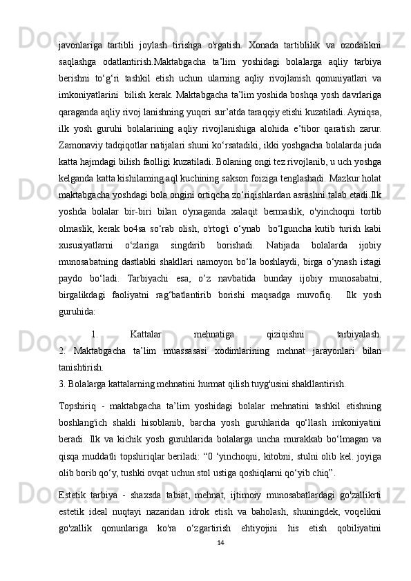 javonlariga   tartibli   joylash   tirishga   o'rgatish.   Xonada   tartiblilik   va   ozodalikni
saqlashga   odatlantirish.Maktabgacha   ta’lim   yoshidagi   bolalarga   aqliy   tarbiya
berishni   to‘g‘ri   tashkil   etish   uchun   ularning   aqliy   rivojlanish   qonuniyatlari   va
imkoniyatlarini   bilish kerak. Maktabgacha ta’lim yoshida boshqa yosh davrlariga
qaraganda aqliy rivoj lanishning yuqori sur’atda taraqqiy etishi kuzatiladi. Ayniqsa,
ilk   yosh   guruhi   bolalarining   aqliy   rivojlanishiga   alohida   e’tibor   qaratish   zarur.
Zamonaviy tadqiqotlar natijalari shuni ko‘rsatadiki, ikki yoshgacha bolalarda juda
katta hajmdagi bilish faolligi kuzatiladi. Bolaning ongi tez rivojlanib, u uch yoshga
kelganda katta kishilaming aql kuchining sakson foiziga tenglashadi. Mazkur holat
maktabgacha yoshdagi bola ongini ortiqcha zo‘riqishlardan asrashni talab etadi.Ilk
yoshda   bolalar   bir-biri   bilan   o'ynaganda   xalaqit   bermaslik,   o'yinchoqni   tortib
olmaslik,   kerak   bo4sa   so‘rab   olish,   o'rtog'i   o‘ynab     bo‘lguncha   kutib   turish   kabi
xususiyatlarni   o‘zlariga   singdirib   borishadi.   Natijada   bolalarda   ijobiy
munosabatning   dastlabki   shakllari   namoyon   bo‘la   boshlaydi,   birga   o‘ynash   istagi
paydo   bo‘ladi.   Tarbiyachi   esa,   o’z   navbatida   bunday   ijobiy   munosabatni,
birgalikdagi   faoliyatni   rag‘batlantirib   borishi   maqsadga   muvofiq.     Ilk   yosh
guruhida:                                                     
  1.   Kattalar   mehnatiga   qiziqishni   tarbiyalash.
2.   Maktabgacha   ta’lim   muassasasi   xodimlarining   mehnat   jarayonlari   bilan
tanishtirish.
3. Bolalarga kattalarning mehnatini hurmat qilish tuyg'usini shakllantirish.
Topshiriq   -   maktabgacha   ta’lim   yoshidagi   bolalar   mehnatini   tashkil   etishning
boshlang'ich   shakli   hisoblanib,   barcha   yosh   guruhlarida   qo‘llash   imkoniyatini
beradi.   Ilk   va   kichik   yosh   guruhlarida   bolalarga   uncha   murakkab   bo‘lmagan   va
qisqa muddatli  topshiriqlar beriladi:  “0 ‘yinchoqni, kitobni, stulni  olib kel. joyiga
olib borib qo‘y, tushki ovqat uchun stol ustiga qoshiqlarni qo‘yib chiq”.
Estetik   tarbiya   -   shaxsda   tabiat,   mehnat,   ijtimoiy   munosabatlardagi   go'zallikrti
estetik   ideal   nuqtayi   nazaridan   idrok   etish   va   baholash,   shuningdek,   voqelikni
go'zallik   qonunlariga   ko'ra   o‘zgartirish   ehtiyojini   his   etish   qobiliyatini
14