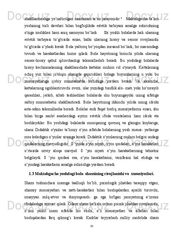 shakllantirishga yo‘naltirilgan muntazam  ta’sir jarayonidir  ¹.   Maktabgacha ta’lim
yoshining   turli   davrlari   bilan   bog'liqlikda   estetik   tarbiyani   amalga   oshirishning
o'ziga   xosliklari   ham   aniq   namoyon   bo‘ladi.         Ilk   yoshli   bolalarda   hali   ularning
estetik   tarbiyasi   to’g'risida   emas,   balki   ularning   hissiy   va   sensor   rivojlanishi
to‘g'risida o‘ylash kerak. Bola yaltiroq bo‘yoqdan xursand bo' ladi, bir maromdagi
tovush   va   harakatlardan   huzur   qiladi.   Bola   hayotining   birinchi   yilida   ularning
sensor-hissiy   qabul   qiluvchanligi   takomillashib   boradi.   Bu   yoshdagi   bolalarda
hissiy   kechinmalaming   shakllanishida   kattalar   muhim   rol   o'ynaydi.   Kattalaming
ochiq   yuz   bilan   jo'shqin   ohangda   gapirishlari   bolaga   buyumlarning   u   yoki   bu
xususiyatlariga   ijobiy   munosabatda   bo'lishiga   yordam   beradi.   Va,   aksincha,
kattalarning ogohlantiruvchi ovozi, ular yuzidagi tundlik alo- mati yoki ho‘mrayib
qarashlari,   jerkib,   siltab   tashlashlari   bolalarda   shu   buyumgayoki   uning   sifatiga
salbiy   munosabatni   shakllantiradi.   Bola   hayotining   ikkinchi   yilida   uning   idroki
asta-sekin takomillasha boradi. Bolalar endi faqat borliq xususiyatlarini emas, shu
bilan   birga   san'at   asarlaridagi   ayrim   estetik   ifoda   vositalarini   ham   idrok   eta
boshlaydilar.   Bu   yoshdagi   bolalarda   musiqaning   quvnoq   va   g'amgin   kuylariga,
ulami   Didaktik   o'yinlar   ta’limiy   o‘yin   sifatida   bolalarning   yosh   xususi-   yatlariga
mos keladigan o‘yinlar sirasiga kiradi. Didaktik o‘yinlaming muhim belgisi undagi
qoidalarning mavjudligidir.  0 ‘yinda o'yin niyati, o'yin qoidalari, o‘yin harakatlari
o‘rtasida   uzviy   aloqa   mavjud.   0   ‘yin   niyati   o‘yin   harakatlarining   tabiatini
belgilaydi.   0   ‘yin   qoidasi   esa,   o‘yin   harakatlarini,   vazifasini   hal   etishga   va
o‘yindagi harakatlarni amalga oshirishga yordam beradi.
1.3  Maktabgacha yoshdagi bola  shaxsining rivojlanishi va  xususiyatlari.
Shaxs   tushunchasi   insonga   taalluqli   bo’lib,   psixologik   jihatdan   taraqqiy   etgan,
shaxsiy   xususiyatlari   va   xatti-harakatlari   bilan   boshqalardan   ajralib   turuvchi,
muayyan   xulq-atvor   va   dunyoqarash-   ga   ega   bo'lgan   jamiyatning   a’zosini
ifodalashga xizmat qiladi. Odam shaxs bo'lishi  uchun psixik jihatdan rivojlanishi,
o‘zini   yaxlit   inson   sifatida   his   etishi,   o‘z   xususiyatlari   va   sifatlari   bilan
boshqalardan   farq   qilmog‘i   kerak.   Kadrlar   tayyorlash   milliy   modelida   shaxs
15