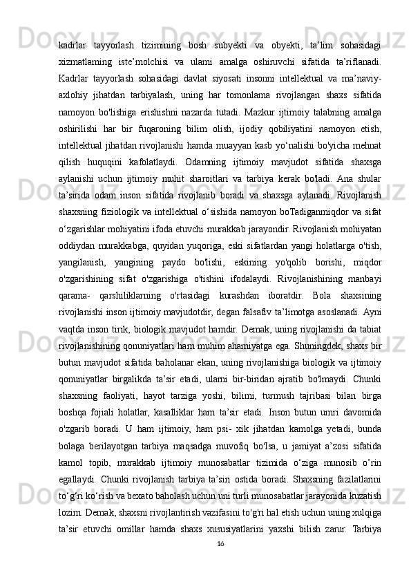 kadrlar   tayyorlash   tizimining   bosh   subyekti   va   obyekti,   ta’lim   sohasidagi
xizmatlaming   iste’molchisi   va   ulami   amalga   oshiruvchi   sifatida   ta’riflanadi.
Kadrlar   tayyorlash   sohasidagi   davlat   siyosati   insonni   intellektual   va   ma’naviy-
axlohiy   jihatdan   tarbiyalash,   uning   har   tomonlama   rivojlangan   shaxs   sifatida
namoyon   bo'lishiga   erishishni   nazarda   tutadi.   Mazkur   ijtimoiy   talabning   amalga
oshirilishi   har   bir   fuqaroning   bilim   olish,   ijodiy   qobiliyatini   namoyon   etish,
intellektual jihatdan rivojlanishi hamda muayyan kasb yo‘nalishi bo'yicha mehnat
qilish   huquqini   kafolatlaydi.   Odamning   ijtimoiy   mavjudot   sifatida   shaxsga
aylanishi   uchun   ijtimoiy   muhit   sharoitlari   va   tarbiya   kerak   bo'ladi.   Ana   shular
ta’sirida   odam   inson   sifatida   rivojlanib   boradi   va   shaxsga   aylanadi.   Rivojlanish
shaxsning   fiziologik   va   intellektual   o‘sishida   namoyon   boTadiganmiqdor   va   sifat
о ‘zgarishlar mohiyatini ifoda etuvchi murakkab jarayondir. Rivojlanish mohiyatan
oddiydan   murakkabga,   quyidan   yuqoriga,   eski   sifatlardan   yangi   holatlarga   o'tish,
yangilanish,   yangining   paydo   bo'lishi,   eskining   yo'qolib   borishi,   miqdor
o'zgarishining   sifat   o'zgarishiga   o'tishini   ifodalaydi.   Rivojlanishining   manbayi
qarama-   qarshiliklarning   o'rtasidagi   kurashdan   iboratdir.   Bola   shaxsining
rivojlanishi inson ijtimoiy mavjudotdir, degan falsafiv ta’limotga asoslanadi. Ayni
vaqtda inson tirik, biologik mavjudot hamdir. Demak, uning rivojlanishi da tabiat
rivojlanishining qonuniyatlari ham muhim ahamiyatga ega. Shuningdek, shaxs bir
butun mavjudot sifatida baholanar ekan, uning rivojlanishiga biologik va ijtimoiy
qonuniyatlar   birgalikda   ta’sir   etadi,   ularni   bir-biridan   ajratib   bo'lmaydi.   Chunki
shaxsning   faoliyati,   hayot   tarziga   yoshi,   bilimi,   turmush   tajribasi   bilan   birga
boshqa   fojiali   holatlar,   kasalliklar   ham   ta’sir   etadi.   Inson   butun   umri   davomida
o'zgarib   boradi.   U   ham   ijtimoiy,   ham   psi-   xik   jihatdan   kamolga   yetadi,   bunda
bolaga   berilayotgan   tarbiya   maqsadga   muvofiq   bo'Isa,   u   jamiyat   a’zosi   sifatida
kamol   topib,   murakkab   ijtimoiy   munosabatlar   tizimida   o‘ziga   munosib   o’rin
egallaydi.   Chunki   rivojlanish   tarbiya   ta’siri   ostida   boradi.   Shaxsning   fazilatlarini
to‘g‘ri ko‘rish va bexato baholash uchun uni turli munosabatlar jarayonida kuzatish
lozim. Demak, shaxsni rivojlantirish vazifasini to'g'ri hal etish uchun uning xulqiga
ta’sir   etuvchi   omillar   hamda   shaxs   xususiyatlarini   yaxshi   bilish   zarur.   Tarbiya
16