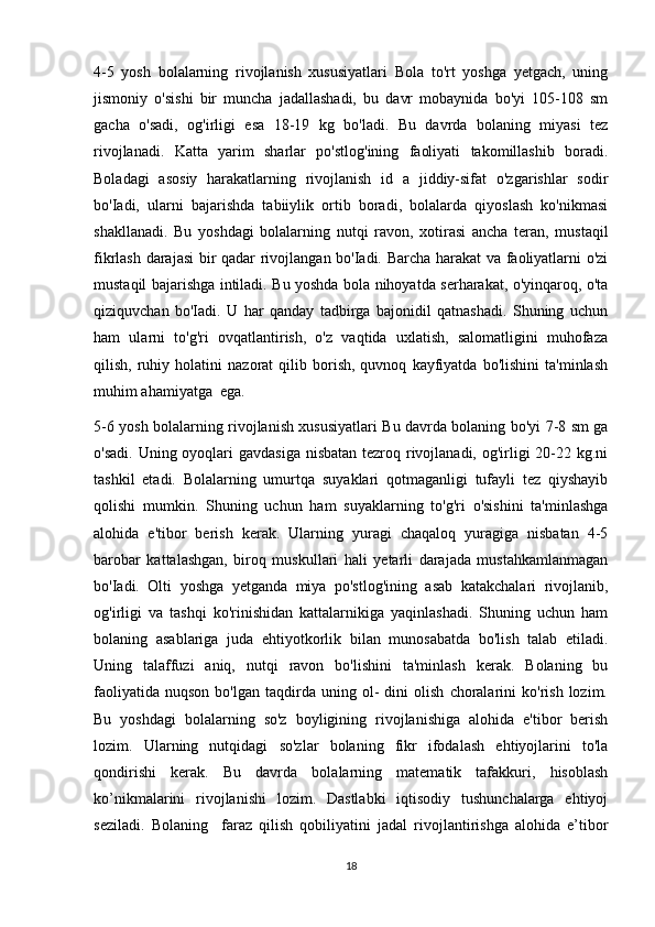4-5   yosh   bolalarning   rivojlanish   xususiyatlari   Bola   to'rt   yoshga   yetgach,   uning
jismoniy   o'sishi   bir   muncha   jadallashadi,   bu   davr   mobaynida   bo'yi   105-108   sm
gacha   o'sadi,   og'irligi   esa   18-19   kg   bo'ladi.   Bu   davrda   bolaning   miyasi   tez
rivojlanadi.   Katta   yarim   sharlar   po'stlog'ining   faoliyati   takomillashib   boradi.
Boladagi   asosiy   harakatlarning   rivojlanish   id   a   jiddiy-sifat   o'zgarishlar   sodir
bo'Iadi,   ularni   bajarishda   tabiiylik   ortib   boradi,   bolalarda   qiyoslash   ko'nikmasi
shakllanadi.   Bu   yoshdagi   bolalarning   nutqi   ravon,   xotirasi   ancha   teran,   mustaqil
fikrlash darajasi  bir qadar rivojlangan bo'Iadi. Barcha harakat va faoliyatlarni o'zi
mustaqil bajarishga intiladi. Bu yoshda bola nihoyatda serharakat, o'yinqaroq, o'ta
qiziquvchan   bo'Iadi.   U   har   qanday   tadbirga   bajonidil   qatnashadi.   Shuning   uchun
ham   ularni   to'g'ri   ovqatlantirish,   o'z   vaqtida   uxlatish,   salomatligini   muhofaza
qilish,   ruhiy   holatini   nazorat   qilib   borish,   quvnoq   kayfiyatda   bo'lishini   ta'minlash
muhim ahamiyatga  ega.
5-6 yosh bolalarning rivojlanish xususiyatlari Bu davrda bolaning bo'yi 7-8 sm ga
o'sadi. Uning oyoqlari  gavdasiga nisbatan tezroq rivojlanadi, og'irligi  20-22 kg.ni
tashkil   etadi.   Bolalarning   umurtqa   suyaklari   qotmaganligi   tufayli   tez   qiyshayib
qolishi   mumkin.   Shuning   uchun   ham   suyaklarning   to'g'ri   o'sishini   ta'minlashga
alohida   e'tibor   berish   kerak.   Ularning   yuragi   chaqaloq   yuragiga   nisbatan   4-5
barobar   kattalashgan,   biroq   muskullari   hali   yetarli   darajada   mustahkamlanmagan
bo'Iadi.   Olti   yoshga   yetganda   miya   po'stlog'ining   asab   katakchalari   rivojlanib,
og'irligi   va   tashqi   ko'rinishidan   kattalarnikiga   yaqinlashadi.   Shuning   uchun   ham
bolaning   asablariga   juda   ehtiyotkorlik   bilan   munosabatda   bo'lish   talab   etiladi.
Uning   talaffuzi   aniq,   nutqi   ravon   bo'lishini   ta'minlash   kerak.   Bolaning   bu
faoliyatida   nuqson   bo'lgan   taqdirda   uning   ol-   dini   olish   choralarini   ko'rish   lozim.
Bu   yoshdagi   bolalarning   so'z   boyligining   rivojlanishiga   alohida   e'tibor   berish
lozim.   Ularning   nutqidagi   so'zlar   bolaning   fikr   ifodalash   ehtiyojlarini   to'la
qondirishi   kerak.   Bu   davrda   bolalarning   matematik   tafakkuri,   hisoblash
ko’nikmalarini   rivojlanishi   lozim.   Dastlabki   iqtisodiy   tushunchalarga   ehtiyoj
seziladi.   Bolaning     faraz   qilish   qobiliyatini   jadal   rivojlantirishga   alohida   e’tibor
18