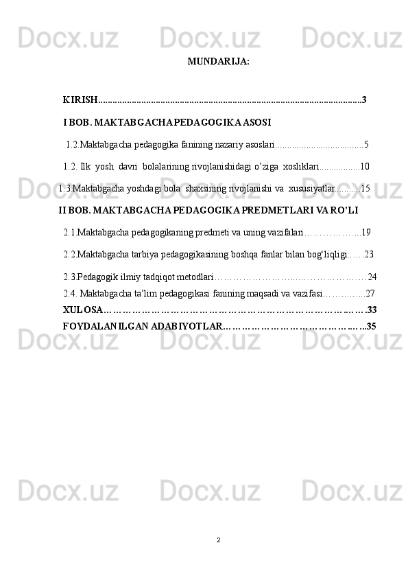 MUNDARIJA:
KIRISH..............................................................................................................3
I BOB. MAKTABGACHA PEDAGOGIKA ASOSI
  1.2.Maktabgacha pedagogika fanining nazariy asoslari.....................................5
  1.2. Ilk  yosh  davri  bolalarining rivojlanishidagi o’ziga  xosliklari.................10
1.3.Maktabgacha yoshdagi bola  shaxsining rivojlanishi va  xususiyatlar...........15
II BOB. MAKTABGACHA PEDAGOGIKA PREDMETLARI VA RO’LI
2.1.Maktabgacha pedagogikaning predmeti va uning vazifalari………….…...19
2.2.Maktabgacha tarbiya pedagogikasining boshqa fanlar bilan bog‘liqligi..….23
2.3.Pedagogik ilmiy tadqiqot metodlari……………………...………………….24
2.4. Maktabgacha ta’lim pedagogikasi fanining maqsadi va vazifasi……..…....27
XULOSA………………………………………………………………….…….33
FOYDALANILGAN ADABIYOTLAR………………………………….…...35
2