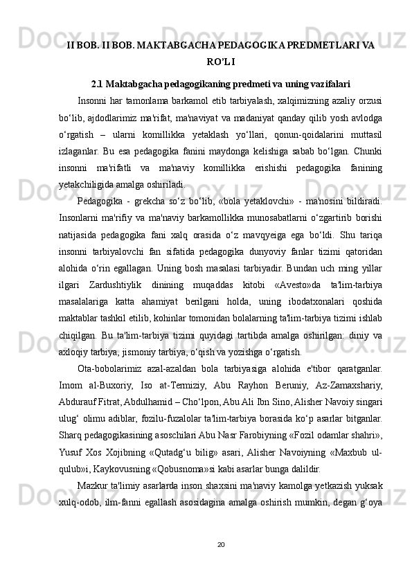 II BOB. II BOB. MAKTABGACHA PEDAGOGIKA PREDMETLARI VA
RO’LI
2.1 Maktabgacha pedagogikaning predmeti va uning vazifalari
Insonni  har tamonlama barkamol etib tarbiyalash, xalqimizning azaliy orzusi
bo‘lib, ajdodlarimiz ma'rifat, ma'naviyat  va madaniyat  qanday  qilib yosh  avlodga
o‘rgatish   –   ularni   komillikka   yetaklash   yo‘llari,   qonun-qoidalarini   muttasil
izlaganlar.   Bu   esa   pedagogika   fanini   maydonga   kelishiga   sabab   bo‘lgan.   Chunki
insonni   ma'rifatli   va   ma'naviy   komillikka   erishishi   pedagogika   fanining
yetakchiligida amalga oshiriladi.
Pedagogika   -   grekcha   so‘z   bo‘lib,   «bola   yetaklovchi»   -   ma'nosini   bildiradi.
Insonlarni   ma'rifiy   va   ma'naviy   barkamollikka   munosabatlarni   o‘zgartirib   borishi
natijasida   pedagogika   fani   xalq   orasida   o‘z   mavqyeiga   ega   bo‘ldi.   Shu   tariqa
insonni   tarbiyalovchi   fan   sifatida   pedagogika   dunyoviy   fanlar   tizimi   qatoridan
alohida   o‘rin   egallagan.   Uning   bosh   masalasi   tarbiyadir.   Bundan   uch   ming   yillar
ilgari   Zardushtiylik   dinining   muqaddas   kitobi   «Avesto»da   ta'lim-tarbiya
masalalariga   katta   ahamiyat   berilgani   holda,   uning   ibodatxonalari   qoshida
maktablar tashkil etilib, kohinlar tomonidan bolalarning ta'lim-tarbiya tizimi ishlab
chiqilgan.   Bu   ta'lim-tarbiya   tizimi   quyidagi   tartibda   amalga   oshirilgan:   diniy   va
axloqiy tarbiya, jismoniy tarbiya, o‘qish va yozishga o‘rgatish.
Ota-bobolarimiz   azal-azaldan   bola   tarbiyasiga   alohida   e'tibor   qaratganlar.
Imom   al-Buxoriy,   Iso   at-Termiziy,   Abu   Rayhon   Beruniy,   Az-Zamaxshariy,
Abdurauf Fitrat, Abdulhamid – Cho‘lpon, Abu Ali Ibn Sino, Alisher Navoiy singari
ulug‘  olimu adiblar, fozilu-fuzalolar  ta'lim-tarbiya borasida ko‘p asarlar bitganlar.
Sharq pedagogikasining asoschilari Abu Nasr Farobiyning «Fozil odamlar shahri»,
Yusuf   Xos   Xojibning   «Qutadg‘u   bilig»   asari,  Alisher   Navoiyning   «Maxbub   ul-
qulub»i, Kaykovusning «Qobusnoma»si kabi asarlar bunga dalildir.
Mazkur ta'limiy asarlarda inson shaxsini ma'naviy kamolga yetkazish yuksak
xulq-odob,   ilm-fanni   egallash   asosidagina   amalga   oshirish   mumkin,   degan   g‘oya
20