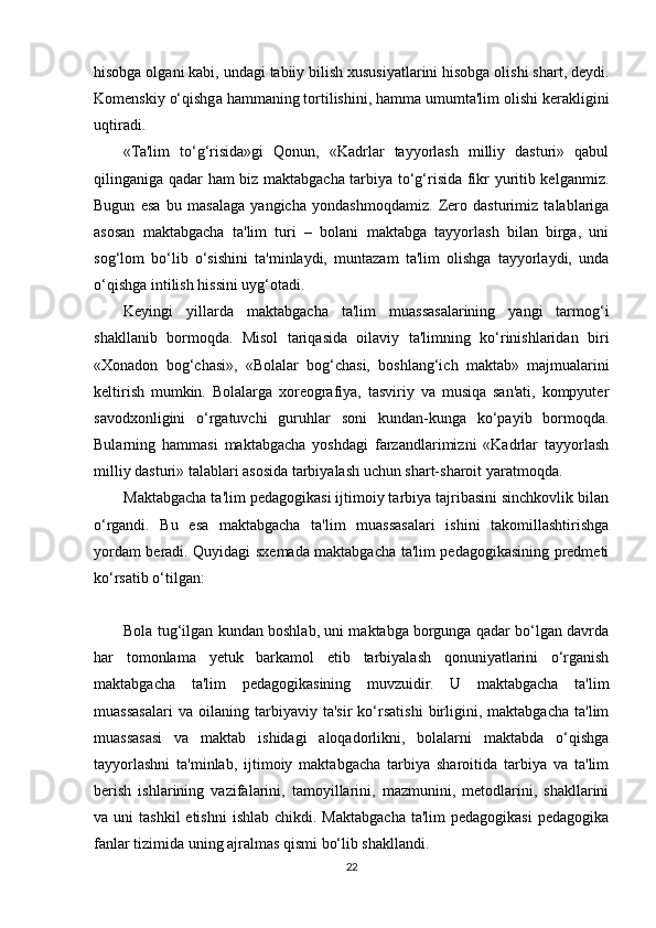 hisobga olgani kabi, undagi tabiiy bilish xususiyatlarini hisobga olishi shart, deydi.
Komenskiy o‘qishga hammaning tortilishini, hamma umumta'lim olishi kerakligini
uqtiradi. 
«Ta'lim   to‘g‘risida»gi   Qonun,   «Kadrlar   tayyorlash   milliy   dasturi»   qabul
qilinganiga qadar ham biz maktabgacha tarbiya to‘g‘risida fikr yuritib kelganmiz.
Bugun   esa   bu   masalaga   yangicha   yondashmoqdamiz.   Zero   dasturimiz   talablariga
asosan   maktabgacha   ta'lim   turi   –   bolani   maktabga   tayyorlash   bilan   birga,   uni
sog‘lom   bo‘lib   o‘sishini   ta'minlaydi,   muntazam   ta'lim   olishga   tayyorlaydi,   unda
o‘qishga intilish hissini uyg‘otadi. 
Keyingi   yillarda   maktabgacha   ta'lim   muassasalarining   yangi   tarmog‘i
shakllanib   bormoqda.   Misol   tariqasida   oilaviy   ta'limning   ko‘rinishlaridan   biri
«Xonadon   bog‘chasi»,   «Bolalar   bog‘chasi,   boshlang‘ich   maktab»   majmualarini
keltirish   mumkin.   Bolalarga   xoreografiya,   tasviriy   va   musiqa   san'ati,   kompyuter
savodxonligini   o‘rgatuvchi   guruhlar   soni   kundan-kunga   ko‘payib   bormoqda.
Bularning   hammasi   maktabgacha   yoshdagi   farzandlarimizni   «Kadrlar   tayyorlash
milliy dasturi» talablari asosida tarbiyalash uchun shart-sharoit yaratmoqda.
Maktabgacha ta'lim pedagogikasi ijtimoiy tarbiya tajribasini sinchkovlik bilan
o‘rgandi.   Bu   esa   maktabgacha   ta'lim   muassasalari   ishini   takomillashtirishga
yordam beradi. Quyidagi sxemada maktabgacha ta'lim pedagogikasining predmeti
ko‘rsatib o‘tilgan:
Bola tug‘ilgan kundan boshlab, uni maktabga borgunga qadar bo‘lgan davrda
har   tomonlama   yetuk   barkamol   etib   tarbiyalash   qonuniyatlarini   o‘rganish
maktabgacha   ta'lim   pedagogikasining   muvzuidir.   U   maktabgacha   ta'lim
muassasalari   va   oilaning   tarbiyaviy   ta'sir   ko‘rsatishi   birligini,   maktabgacha   ta'lim
muassasasi   va   maktab   ishidagi   aloqadorlikni,   bolalarni   maktabda   o‘qishga
tayyorlashni   ta'minlab,   ijtimoiy   maktabgacha   tarbiya   sharoitida   tarbiya   va   ta'lim
berish   ishlarining   vazifalarini,   tamoyillarini,   mazmunini,   metodlarini,   shakllarini
va uni   tashkil   etishni   ishlab  chikdi. Maktabgacha  ta'lim   pedagogikasi   pedagogika
fanlar tizimida uning ajralmas qismi bo‘lib shakllandi. 
22 