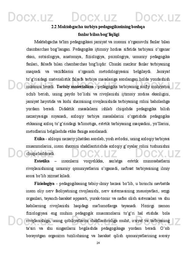 2.2 Maktabgacha tarbiya pedagogikasining boshqa
 fanlar bilan bog‘liqligi
Maktabgacha ta'lim pedagogikasi jamiyat va insonni o‘rganuvchi fanlar bilan
chambarchas   bog‘langan.   Pedagogika   ijtimoiy   hodisa   sifatida   tarbiyani   o‘rganar
ekan,   sotsiologiya,   anatomiya,   fiziologiya,   psixologiya,   umumiy   pedagogika
fanlari,   falsafa   bilan   chambarchas   bog‘liqdir.   Chunki   mazkur   fanlar   tarbiyaning
maqsadi   va   vazifalarini   o‘rganish   metodologiyasini   belgilaydi.   Jamiyat
to‘g‘risidagi   materialistik   falsafa  tarbiya   masalasiga   asoslangan   holda   yondashish
imkonini beradi.   Tarixiy materializm -   pedagogika tarbiyaning sinfiy mohiyatini
ochib   berish,   uning   paydo   bo‘lishi   va   rivojlanishi   ijtimoiy   xodisa   ekanligini,
jamiyat   hayotida   va   kishi   shaxsining   rivojlanishida   tarbiyaning   rolini   baholashga
yordam   beradi.   Didaktik   masalalarni   ishlab   chiqishda   pedagogika   bilish
nazariyasiga   suyanadi,   axloqiy   tarbiya   masalalarini   o‘rgatishda   pedagogika
etikaning  axloq   to‘g‘risidagi   ta'limotiga,   estetik   tarbiyaning  maqsadini,  yo‘llarini,
metodlarini belgilashda etika faniga asoslanadi. 
Etika -  ahloqni nazariy jihatdan asoslab, yosh avlodni, uning axloqiy tarbiyasi
muammolarini, inson shaxsini  shakllantirishda axloqiy g‘oyalar rolini tushunishni
chuqurlashtiradi.
Estetika   –   insonlarni   voqyelikka,   san'atga   estetik   munosabatlarni
rivojlanishining   umumiy   qonuniyatlarini   o‘rganadi,   nafosat   tarbiyasining   ilmiy
asosi bo‘lib xizmat kiladi. 
Fiziologiya   -   pedagogikaning   tabiiy-ilmiy   bazasi   bo‘lib,   u   birinchi   navbatda
inson   oliy   nerv   faoliyatining   rivojlanishi,   nerv   sistemasining   xususiyatlari,   sezgi
organlari,  tayanch-harakat   apparati,  yurak-tomir   va   nafas   olish   sistemalari   va  shu
kabilarning   rivojlanishi   haqidagi   ma'lumotlarga   tayanadi.   Hozirgi   zamon
fiziologiyasi   eng   muhim   pedagogik   muammolarni   to‘g‘ri   hal   etishda:   bola
rivojlanishiga,   uning   qobiliyatlarini   shakllantirishga   muhit,   irsiyat   va   tarbiyaning
ta'siri   va   shu   singarilarni   begilashda   pedagogikaga   yordam   beradi.   O‘sib
borayotgan   organizm   tuzilishining   va   harakat   qilish   qonuniyatlarining   asosiy
24