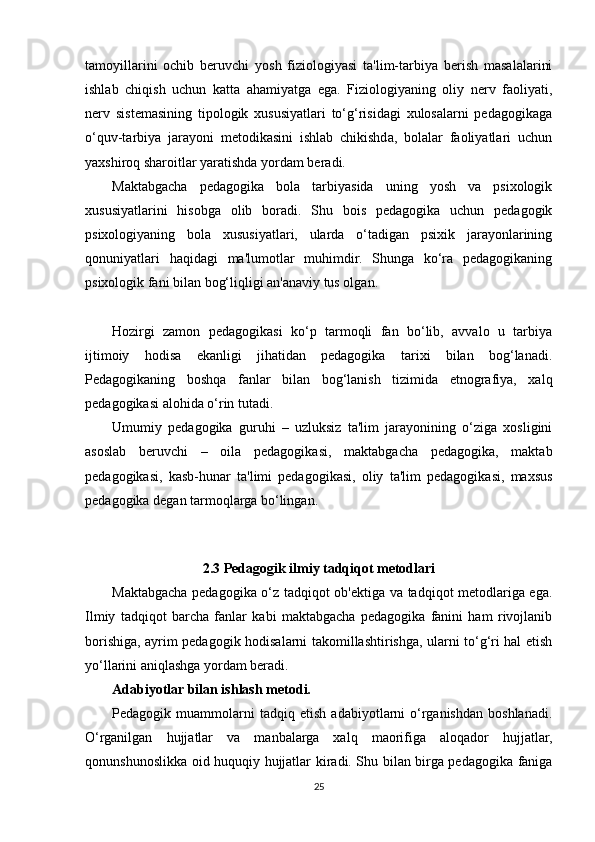 tamoyillarini   ochib   beruvchi   yosh   fiziologiyasi   ta'lim-tarbiya   berish   masalalarini
ishlab   chiqish   uchun   katta   ahamiyatga   ega.   Fiziologiyaning   oliy   nerv   faoliyati,
nerv   sistemasining   tipologik   xususiyatlari   to‘g‘risidagi   xulosalarni   pedagogikaga
o‘quv-tarbiya   jarayoni   metodikasini   ishlab   chikishda,   bolalar   faoliyatlari   uchun
yaxshiroq sharoitlar yaratishda yordam beradi.
Maktabgacha   pedagogika   bola   tarbiyasida   uning   yosh   va   psixologik
xususiyatlarini   hisobga   olib   boradi.   Shu   bois   pedagogika   uchun   pedagogik
psixologiyaning   bola   xususiyatlari,   ularda   o‘tadigan   psixik   jarayonlarining
qonuniyatlari   haqidagi   ma'lumotlar   muhimdir.   Shunga   ko‘ra   pedagogikaning
psixologik fani bilan bog‘liqligi an'anaviy tus olgan.
Hozirgi   zamon   pedagogikasi   ko‘p   tarmoqli   fan   bo‘lib,   avvalo   u   tarbiya
ijtimoiy   hodisa   ekanligi   jihatidan   pedagogika   tarixi   bilan   bog‘lanadi.
Pedagogikaning   boshqa   fanlar   bilan   bog‘lanish   tizimida   etnografiya,   xalq
pedagogikasi alohida o‘rin tutadi.
Umumiy   pedagogika   guruhi   –   uzluksiz   ta'lim   jarayonining   o‘ziga   xosligini
asoslab   beruvchi   –   oila   pedagogikasi,   maktabgacha   pedagogika,   maktab
pedagogikasi,   kasb-hunar   ta'limi   pedagogikasi,   oliy   ta'lim   pedagogikasi,   maxsus
pedagogika degan tarmoqlarga bo‘lingan.
     
2.3 Pedagogik ilmiy tadqiqot metodlari
Maktabgacha pedagogika o‘z tadqiqot ob'ektiga va tadqiqot metodlariga ega.
Ilmiy   tadqiqot   barcha   fanlar   kabi   maktabgacha   pedagogika   fanini   ham   rivojlanib
borishiga, ayrim pedagogik hodisalarni takomillashtirishga, ularni to‘g‘ri hal etish
yo‘llarini aniqlashga yordam beradi.
Adabiyotlar bilan ishlash metodi.
Pedagogik   muammolarni   tadqiq   etish   adabiyotlarni   o‘rganishdan   boshlanadi.
O‘rganilgan   hujjatlar   va   manbalarga   xalq   maorifiga   aloqador   hujjatlar,
qonunshunoslikka oid huquqiy hujjatlar kiradi. Shu bilan birga pedagogika faniga
25