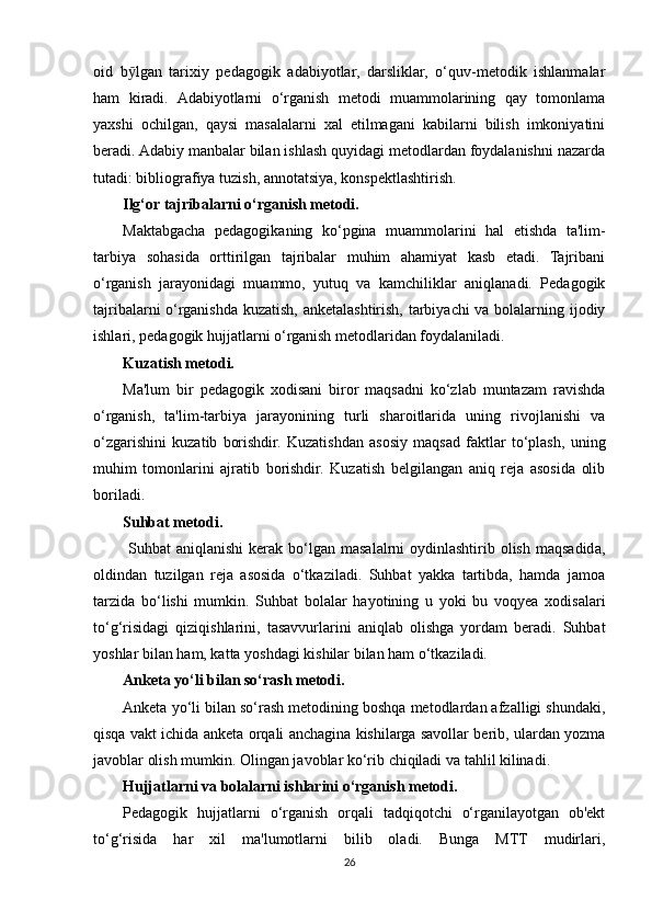oid   b ӯ lgan   tarixiy   pedagogik   adabiyotlar,   darsliklar,   o‘quv-metodik   ishlanmalar
ham   kiradi.   Adabiyotlarni   o‘rganish   metodi   muammolarining   qay   tomonlama
yaxshi   ochilgan,   qaysi   masalalarni   xal   etilmagani   kabilarni   bilish   imkoniyatini
beradi. Adabiy manbalar bilan ishlash quyidagi metodlardan foydalanishni nazarda
tutadi: bibliografiya tuzish, annotatsiya, konspektlashtirish.
Ilg‘or tajribalarni o‘rganish metodi.
Maktabgacha   pedagogikaning   ko‘pgina   muammolarini   hal   etishda   ta'lim-
tarbiya   sohasida   orttirilgan   tajribalar   muhim   ahamiyat   kasb   etadi.   Tajribani
o‘rganish   jarayonidagi   muammo,   yutuq   va   kamchiliklar   aniqlanadi.   Pedagogik
tajribalarni o‘rganishda kuzatish, anketalashtirish, tarbiyachi va bolalarning ijodiy
ishlari, pedagogik hujjatlarni o‘rganish metodlaridan foydalaniladi.
Kuzatish metodi.
Ma'lum   bir   pedagogik   xodisani   biror   maqsadni   ko‘zlab   muntazam   ravishda
o‘rganish,   ta'lim-tarbiya   jarayonining   turli   sharoitlarida   uning   rivojlanishi   va
o‘zgarishini   kuzatib   borishdir.   Kuzatishdan   asosiy   maqsad   faktlar   to‘plash,   uning
muhim   tomonlarini   ajratib   borishdir.   Kuzatish   belgilangan   aniq   reja   asosida   olib
boriladi.
Suhbat metodi.
  Suhbat   aniqlanishi   kerak  bo‘lgan masalalrni  oydinlashtirib olish  maqsadida,
oldindan   tuzilgan   reja   asosida   o‘tkaziladi.   Suhbat   yakka   tartibda,   hamda   jamoa
tarzida   bo‘lishi   mumkin.   Suhbat   bolalar   hayotining   u   yoki   bu   voqyea   xodisalari
to‘g‘risidagi   qiziqishlarini,   tasavvurlarini   aniqlab   olishga   yordam   beradi.   Suhbat
yoshlar bilan ham, katta yoshdagi kishilar bilan ham o‘tkaziladi.
Anketa yo‘li bilan so‘rash metodi.
Anketa yo‘li bilan so‘rash metodining boshqa metodlardan afzalligi shundaki,
qisqa vakt ichida anketa orqali anchagina kishilarga savollar berib, ulardan yozma
javoblar olish mumkin. Olingan javoblar ko‘rib chiqiladi va tahlil kilinadi.
Hujjatlarni va bolalarni ishlarini o‘rganish metodi.
Pedagogik   hujjatlarni   o‘rganish   orqali   tadqiqotchi   o‘rganilayotgan   ob'ekt
to‘g‘risida   har   xil   ma'lumotlarni   bilib   oladi.   Bunga   MTT   mudirlari,
26