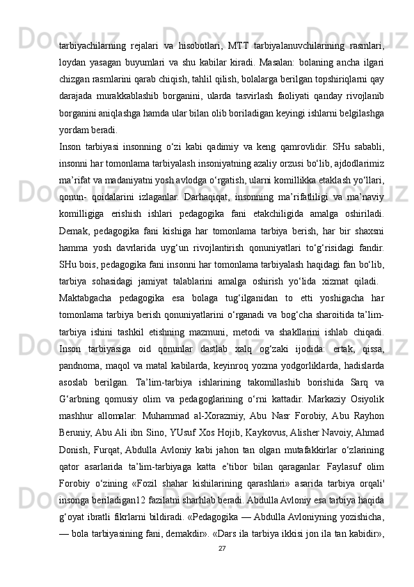 tarbiyachilarning   rejalari   va   hisobotlari,   MTT   tarbiyalanuvchilarining   rasmlari,
loydan   yasagan   buyumlari   va   shu   kabilar   kiradi.   Masalan:   bolaning   ancha   ilgari
chizgan rasmlarini qarab chiqish, tahlil qilish, bolalarga berilgan topshiriqlarni qay
darajada   murakkablashib   borganini,   ularda   tasvirlash   faoliyati   qanday   rivojlanib
borganini aniqlashga hamda ular bilan olib boriladigan keyingi ishlarni belgilashga
yordam beradi.
Inson   tarbiyasi   insonning   o‘zi   kabi   qadimiy   va   keng   qamrovlidir.   SHu   sababli,
insonni har tomonlama tarbiyalash insoniyatning azaliy orzusi bo‘lib, ajdodlarimiz
ma’rifat va madaniyatni yosh avlodga o‘rgatish, ularni komillikka etaklash yo‘llari,
qonun-   qoidalarini   izlaganlar.   Darhaqiqat,   insonning   ma’rifatliligi   va   ma’naviy
komilligiga   erishish   ishlari   pedagogika   fani   etakchiligida   amalga   oshiriladi.
Demak,   pedagogika   fani   kishiga   har   tomonlama   tarbiya   berish,   har   bir   shaxsni
hamma   yosh   davrlarida   uyg‘un   rivojlantirish   qonuniyatlari   to‘g‘risidagi   fandir.
SHu bois, pedagogika fani insonni har tomonlama tarbiyalash haqidagi fan bo‘lib,
tarbiya   sohasidagi   jamiyat   talablarini   amalga   oshirish   yo‘lida   xizmat   qiladi.  
Maktabgacha   pedagogika   esa   bolaga   tug‘ilganidan   to   etti   yoshigacha   har
tomonlama   tarbiya   berish   qonuniyatlarini   o‘rganadi   va   bog‘cha   sharoitida   ta’lim-
tarbiya   ishini   tashkil   etishning   mazmuni,   metodi   va   shakllarini   ishlab   chiqadi.
Inson   tarbiyasiga   oid   qonunlar   dastlab   xalq   og‘zaki   ijodida:   ertak,   qissa,
pandnoma,   maqol   va   matal   kabilarda,   keyinroq   yozma   yodgorliklarda,  hadislarda
asoslab   berilgan.   Ta’lim-tarbiya   ishlarining   takomillashib   borishida   Sarq   va
G‘arbning   qomusiy   olim   va   pedagoglarining   o‘rni   kattadir.   Markaziy   Osiyolik
mashhur   allomalar:   Muhammad   al-Xorazmiy,   Abu   Nasr   Forobiy,   Abu   Rayhon
Beruniy, Abu Ali  ibn Sino, YUsuf  Xos Hojib, Kaykovus, Alisher Navoiy, Ahmad
Donish,   Furqat,  Abdulla  Avloniy   kabi   jahon   tan   olgan   mutafakkirlar   o‘zlarining
qator   asarlarida   ta’lim-tarbiyaga   katta   e’tibor   bilan   qaraganlar.   Faylasuf   olim
Forobiy   o‘zining   «Fozil   shahar   kishilarining   qarashlari»   asarida   tarbiya   orqali'
insonga beriladigan12 fazilatni sharhlab beradi. Abdulla Avloniy esa tarbiya haqida
g‘oyat  ibratli fikrlarni bildiradi. «Pedagogika — Abdulla Avloniyning yozishicha,
— bola tarbiyasining fani, demakdir». «Dars ila tarbiya ikkisi jon ila tan kabidir»,
27