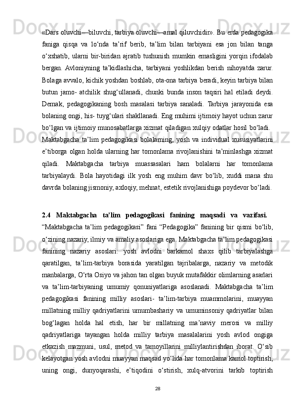 «Dars oluvchi—biluvchi, tarbiya oluvchi—amal qiluvchidir». Bu erda pedagogika
faniga   qisqa   va   lo‘nda   ta’rif   berib,   ta’lim   bilan   tarbiyani   esa   jon   bilan   tanga
o‘xshatib,   ularni   bir-biridan   ajratib   tushunish   mumkin   emasligini   yorqin   ifodalab
bergan.  Avloniyning   ta’kidlashicha,   tarbiyani   yoshlikdan   berish   nihoyatda   zarur.
Bolaga avvalo, kichik yoshdan boshlab, ota-ona tarbiya beradi, keyin tarbiya bilan
butun   jamo-   atchilik   shug‘ullanadi,   chunki   bunda   inson   taqsiri   hal   etiladi   deydi.
Demak,   pedagogikaning   bosh   masalasi   tarbiya   sanaladi.   Tarbiya   jarayonida   esa
bolaning ongi, his- tuyg‘ulari shakllanadi. Eng muhimi ijtimoiy hayot uchun zarur
bo‘lgan va ijtimoiy munosabatlarga xizmat qiladigan xulqiy odatlar hosil bo‘ladi.  
Maktabgacha   ta’lim   pedagogikasi   bolalarning,   yosh   va   individual   xususiyatlarini
e’tiborga   olgan   holda   ularning   har   tomonlama   rivojlanishini   ta’minlashga   xizmat
qiladi.   Maktabgacha   tarbiya   muassasalari   ham   bolalarni   har   tomonlama
tarbiyalaydi.   Bola   hayotidagi   ilk   yosh   eng   muhim   davr   bo‘lib,   xuddi   mana   shu
davrda bolaning jismoniy, axloqiy, mehnat, estetik rivojlanishiga poydevor bo‘ladi.
2.4   Maktabgacha   ta’lim   pedagogikasi   fanining   maqsadi   va   vazifasi.  
“Maktabgacha   ta’lim   pedagogikasi”   fani   “Pedagogika”   fanining   bir   qismi   bo‘lib,
o‘zining nazariy, ilmiy va amaliy asoslariga ega. Maktabgacha ta’lim pedagogikasi
fanining   nazariy   asoslari:   yosh   avlodni   barkamol   shaxs   qilib   tarbiyalashga
qaratilgan,   ta’lim-tarbiya   borasida   yaratilgan   tajribalarga,   nazariy   va   metodik
manbalarga, O‘rta Osiyo va jahon tan olgan buyuk mutafakkir olimlarning asarlari
va   ta’lim-tarbiyaning   umumiy   qonuniyatlariga   asoslanadi.   Maktabgacha   ta’lim
pedagogikasi   fanining   milliy   asoslari-   ta’lim-tarbiya   muammolarini,   muayyan
millatning   milliy   qadriyatlarini   umumbashariy   va   umuminsoniy   qadriyatlar   bilan
bog‘lagan   holda   hal   etish,   har   bir   millatning   ma’naviy   merosi   va   milliy
qadriyatlariga   tayangan   holda   milliy   tarbiya   masalalarini   yosh   avlod   ongiga
etkazish   mazmuni,   usul,   metod   va   tamoyillarini   milliylantirishdan   iborat.   O‘sib
kelayotgan yosh avlodni muayyan maqsad yo‘lida har tomonlama kamol toptirish,
uning   ongi,   dunyoqarashi,   e’tiqodini   o‘stirish,   xulq-atvorini   tarkib   toptirish
28