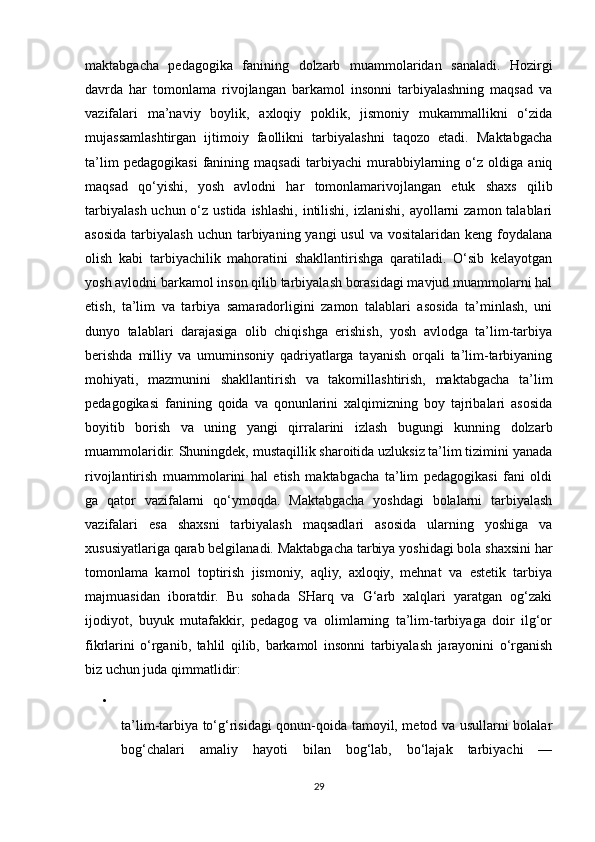 maktabgacha   pedagogika   fanining   dolzarb   muammolaridan   sanaladi.   Hozirgi
davrda   har   tomonlama   rivojlangan   barkamol   insonni   tarbiyalashning   maqsad   va
vazifalari   ma’naviy   boylik,   axloqiy   poklik,   jismoniy   mukammallikni   o‘zida
mujassamlashtirgan   ijtimoiy   faollikni   tarbiyalashni   taqozo   etadi.   Maktabgacha
ta’lim   pedagogikasi   fanining   maqsadi   tarbiyachi   murabbiylarning   o‘z   oldiga   aniq
maqsad   qo‘yishi,   yosh   avlodni   har   tomonlamarivojlangan   etuk   shaxs   qilib
tarbiyalash uchun o‘z ustida  ishlashi, intilishi, izlanishi, ayollarni  zamon talablari
asosida  tarbiyalash  uchun  tarbiyaning yangi   usul   va vositalaridan  keng  foydalana
olish   kabi   tarbiyachilik   mahoratini   shakllantirishga   qaratiladi.   O‘sib   kelayotgan
yosh avlodni barkamol inson qilib tarbiyalash borasidagi mavjud muammolarni hal
etish,   ta’lim   va   tarbiya   samaradorligini   zamon   talablari   asosida   ta’minlash,   uni
dunyo   talablari   darajasiga   olib   chiqishga   erishish,   yosh   avlodga   ta’lim-tarbiya
berishda   milliy   va   umuminsoniy   qadriyatlarga   tayanish   orqali   ta’lim-tarbiyaning
mohiyati,   mazmunini   shakllantirish   va   takomillashtirish,   maktabgacha   ta’lim
pedagogikasi   fanining   qoida   va   qonunlarini   xalqimizning   boy   tajribalari   asosida
boyitib   borish   va   uning   yangi   qirralarini   izlash   bugungi   kunning   dolzarb
muammolaridir. Shuningdek, mustaqillik sharoitida uzluksiz ta’lim tizimini yanada
rivojlantirish   muammolarini   hal   etish   maktabgacha   ta’lim   pedagogikasi   fani   oldi
ga   qator   vazifalarni   qo‘ymoqda.   Maktabgacha   yoshdagi   bolalarni   tarbiyalash
vazifalari   esa   shaxsni   tarbiyalash   maqsadlari   asosida   ularning   yoshiga   va
xususiyatlariga qarab belgilanadi. Maktabgacha tarbiya yoshidagi bola shaxsini har
tomonlama   kamol   toptirish   jismoniy,   aqliy,   axloqiy,   mehnat   va   estetik   tarbiya
majmuasidan   iboratdir.   Bu   sohada   SHarq   va   G‘arb   xalqlari   yaratgan   og‘zaki
ijodiyot,   buyuk   mutafakkir,   pedagog   va   olimlarning   ta’lim-tarbiyaga   doir   ilg‘or
fikrlarini   o‘rganib,   tahlil   qilib,   barkamol   insonni   tarbiyalash   jarayonini   o‘rganish
biz uchun juda qimmatlidir: 
•
ta’lim-tarbiya to‘g‘risidagi qonun-qoida tamoyil, metod va usullarni bolalar
bog‘chalari   amaliy   hayoti   bilan   bog‘lab,   bo‘lajak   tarbiyachi   —
29