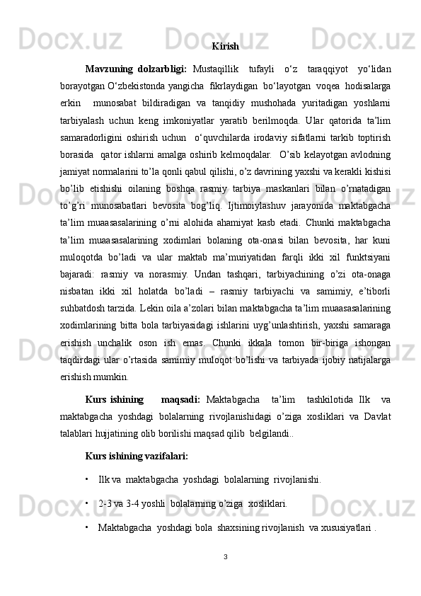 Kirish
Mavzuning   dolzarbligi:   Mustaqillik     tufayli     o‘z     taraqqiyot     yo‘lidan
borayotgan O‘zbekistonda yangicha  fikrlaydigan  bo‘layotgan  voqea  hodisalarga
erkin     munosabat   bildiradigan   va   tanqidiy   mushohada   yuritadigan   yoshlarni
tarbiyalash   uchun   keng   imkoniyatlar   yaratib   berilmoqda.   Ular   qatorida   ta’lim
samaradorligini   oshirish   uchun     o‘quvchilarda   irodaviy   sifatlarni   tarkib   toptirish
borasida   qator  ishlarni   amalga  oshirib kelmoqdalar.   O’sib kelayotgan  avlodning
jamiyat normalarini to’la qonli qabul qilishi, o’z davrining yaxshi va kerakli kishisi
bo’lib   etishishi   oilaning   boshqa   rasmiy   tarbiya   maskanlari   bilan   o’rnatadigan
to’g’ri   munosabatlari   bevosita   bog’liq.   Ijtimoiylashuv   jarayonida   maktabgacha
ta’lim   muaasasalarining   o’rni   alohida   ahamiyat   kasb   etadi.   Chunki   maktabgacha
ta’lim   muaasasalarining   xodimlari   bolaning   ota-onasi   bilan   bevosita,   har   kuni
muloqotda   bo’ladi   va   ular   maktab   ma’muriyatidan   farqli   ikki   xil   funktsiyani
bajaradi:   rasmiy   va   norasmiy.   Undan   tashqari,   tarbiyachining   o’zi   ota-onaga
nisbatan   ikki   xil   holatda   bo’ladi   –   rasmiy   tarbiyachi   va   samimiy,   e’tiborli
suhbatdosh tarzida. Lekin oila a’zolari bilan maktabgacha ta’lim muaasasalarining
xodimlarining   bitta   bola   tarbiyasidagi   ishlarini   uyg’unlashtirish,   yaxshi   samaraga
erishish   unchalik   oson   ish   emas.   Chunki   ikkala   tomon   bir-biriga   ishongan
taqdirdagi   ular   o’rtasida   samimiy  muloqot   bo’lishi   va   tarbiyada   ijobiy  natijalarga
erishish mumkin.                                                                                               
Kurs ishining       maqsadi:   Maktabgacha     ta’lim     tashkilotida   Ilk     va
maktabgacha   yoshdagi   bolalarning   rivojlanishidagi   o’ziga   xosliklari   va   Davlat
talablari hujjatining olib borilishi maqsad qilib  belgilandi..
       Kurs ishining vazifalari:
• Ilk va  maktabgacha  yoshdagi  bolalarning  rivojlanishi.
• 2-3 va 3-4 yoshli  bolalarning o’ziga  xosliklari.
• Maktabgacha  yoshdagi bola  shaxsining rivojlanish  va xususiyatlari .
3 