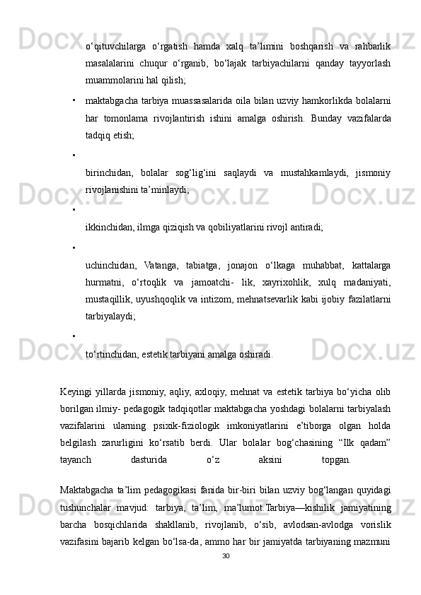 o‘qituvchilarga   o‘rgatish   hamda   xalq   ta’limini   boshqarish   va   rahbarlik
masalalarini   chuqur   o‘rganib,   bo‘lajak   tarbiyachilarni   qanday   tayyorlash
muammolarini hal qilish; 
• maktabgacha tarbiya muassasalarida oila bilan uzviy hamkorlikda bolalarni
har   tomonlama   rivojlantirish   ishini   amalga   oshirish.   Bunday   vazifalarda
tadqiq etish; 
•
birinchidan,   bolalar   sog‘lig‘ini   saqlaydi   va   mustahkamlaydi,   jismoniy
rivojlanishini ta’minlaydi; 
•
ikkinchidan, ilmga qiziqish va qobiliyatlarini rivojl antiradi; 
•
uchinchidan,   Vatanga,   tabiatga,   jonajon   o‘lkaga   muhabbat,   kattalarga
hurmatni,   o‘rtoqlik   va   jamoatchi-   lik,   xayrixohlik,   xulq   madaniyati,
mustaqillik, uyushqoqlik va intizom, mehnatsevarlik kabi ijobiy fazilatlarni
tarbiyalaydi; 
•
to‘rtinchidan, estetik tarbiyani amalga oshiradi. 
Keyingi   yillarda   jismoniy,   aqliy,   axloqiy,   mehnat   va   estetik   tarbiya   bo‘yicha   olib
borilgan ilmiy- pedagogik tadqiqotlar maktabgacha yoshdagi bolalarni tarbiyalash
vazifalarini   ularning   psixik-fiziologik   imkoniyatlarini   e’tiborga   olgan   holda
belgilash   zarurligini   ko‘rsatib   berdi.   Ular   bolalar   bog‘chasining   “Ilk   qadam”
tayanch   dasturida   o‘z   aksini   topgan.  
Maktabgacha  ta’lim  pedagogikasi   fanida  bir-biri  bilan  uzviy bog‘langan  quyidagi
tushunchalar   mavjud:   tarbiya,   ta’lim,   ma’lumot.Tarbiya—kishilik   jamiyatining
barcha   bosqichlarida   shakllanib,   rivojlanib,   o‘sib,   avlodsan-avlodga   vorislik
vazifasini bajarib kelgan bo‘lsa-da, ammo har bir jamiyatda tarbiyaning mazmuni
30