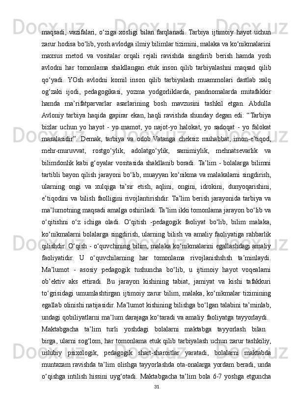 maqsadi,   vazifalari,   o‘ziga   xosligi   bilan   farqlanadi.  Tarbiya   ijtimoiy   hayot   uchun
zarur hodisa bo‘lib, yosh avlodga ilmiy bilimlar tizimini, malaka va ko‘nikmalarini
maxsus   metod   va   vositalar   orqali   rejali   ravishda   singdirib   berish   hamda   yosh
avlodni   har   tomonlama   shakllangan   etuk   inson   qilib   tarbiyalashni   maqsad   qilib
qo‘yadi.   YOsh   avlodni   komil   inson   qilib   tarbiyalash   muammolari   dastlab   xalq
og‘zaki   ijodi,   pedagogikasi,   yozma   yodgorliklarda,   pandnomalarda   mutafakkir
hamda   ma’rifatparvarlar   asarlarining   bosh   mavzusini   tashkil   etgan.   Abdulla
Avloniy   tarbiya   haqida   gapirar   ekan,   haqli   ravishda   shunday   degan   edi:   “Tarbiya
bizlar   uchun   yo   hayot   -   yo   mamot,   yo   najot-yo   halokat,   yo   sadoqat   -   yo   falokat
masalasidir”.   Demak,   tarbiya   va   odob   Vatanga   cheksiz   muhabbat,   imon-e’tiqod,
mehr-muruvvat,   rostgo‘ylik,   adolatgo‘ylik,   samimiylik,   mehnatsevarlik   va
bilimdonlik  kabi  g‘oyalar   vositasida   shakllanib  boradi.  Ta’lim   -  bolalarga   bilimni
tartibli bayon qilish jarayoni bo‘lib, muayyan ko‘nikma va malakalarni singdirish,
ularning   ongi   va   xulqiga   ta’sir   etish,   aqlini,   ongini,   idrokini,   dunyoqarishini,
e’tiqodini   va  bilish  faolligini  rivojlantirishdir.  Ta’lim  berish  jarayonida  tarbiya  va
ma’lumotning maqsadi amalga oshiriladi. Ta’lim ikki tomonlama jarayon bo‘lib va
o‘qitishni   o‘z   ichiga   oladi.   O‘qitish   -pedagogik   faoliyat   bo‘lib,   bilim   malaka,
ko‘nikmalarni bolalarga singdirish, ularning bilish va amaliy faoliyatiga rahbarlik
qilishdir. O‘qish - o‘quvchining bilim, malaka ko‘nikmalarini egallashdagi amaliy
faoliyatidir.   U   o‘quvchilarning   har   tomonlama   rivojlanishshsh   ta’minlaydi.
Ma’lumot   -   asosiy   pedagogik   tushuncha   bo‘lib,   u   ijtimoiy   hayot   voqealarni
ob’ektiv   aks   ettiradi.   Bu   jarayon   kishining   tabiat,   jamiyat   va   kishi   tafakkuri
to‘grisidagi   umumlashtirgan   ijtimoiy   zarur   bilim,   malaka,   ko‘nikmalar   tizimining
egallab olinishi natijasidir. Ma’lumot kishining bilishga bo‘lgan talabini ta’minlab,
undagi qobiliyatlarni ma’lum darajaga ko‘taradi va amaliy faoliyatga tayyorlaydi. 
Maktabgacha   ta’lim   turli   yoshdagi   bolalarni   maktabga   tayyorlash   bilan  
birga, ularni sog‘lom, har tomonlama etuk qilib tarbiyalash uchun zarur tashkiliy,
uslubiy   psixologik,   pedagogik   shart-sharoitlar   yaratadi,   bolalarni   maktabda
muntazam  ravishda ta’lim olishga tayyorlashda ota-onalarga yordam  beradi, unda
o‘qishga   intilish  hissini   uyg‘otadi.  Maktabgacha   ta’lim  bola  6-7  yoshga  etguncha
31