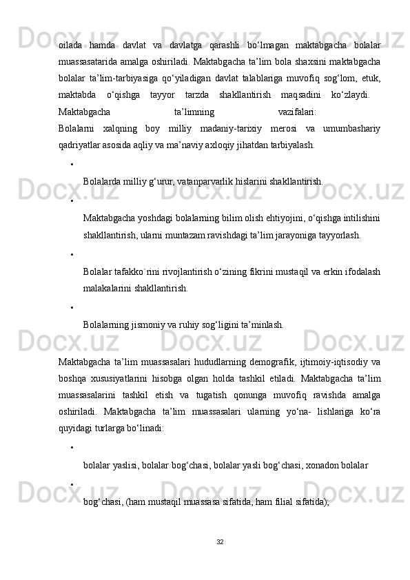 oilada   hamda   davlat   va   davlatga   qarashli   bo‘lmagan   maktabgacha   bolalar
muassasatarida amalga oshiriladi. Maktabgacha ta’lim bola shaxsini maktabgacha
bolalar   ta’lim-tarbiyasiga   qo‘yiladigan   davlat   talablariga   muvofiq   sog‘lom,   etuk,
maktabda   o‘qishga   tayyor   tarzda   shakllantirish   maqsadini   ko‘zlaydi.  
Maktabgacha   ta’limning   vazifalari:  
Bolalarni   xalqning   boy   milliy   madaniy-tarixiy   merosi   va   umumbashariy
qadriyatlar asosida aqliy va ma’naviy axloqiy jihatdan tarbiyalash. 
•
Bolalarda milliy g‘urur, vatanparvarlik hislarini shakllantirish. 
•
Maktabgacha yoshdagi bolalarning bilim olish ehtiyojini, o‘qishga intilishini
shakllantirish, ularni muntazam ravishdagi ta’lim jarayoniga tayyorlash. 
•
Bolalar tafakko`rini rivojlantirish o‘zining fikrini mustaqil va erkin ifodalash
malakalarini shakllantirish. 
•
Bolalarning jismoniy va ruhiy sog‘ligini ta’minlash. 
Maktabgacha   ta’lim   muassasalari   hududlarning   demografik,   ijtimoiy-iqtisodiy   va
boshqa   xususiyatlarini   hisobga   olgan   holda   tashkil   etiladi.   Maktabgacha   ta’lim
muassasalarini   tashkil   etish   va   tugatish   qonunga   muvofiq   ravishda   amalga
oshiriladi.   Maktabgacha   ta’lim   muassasalari   ularning   yo‘na-   lishlariga   ko‘ra
quyidagi turlarga bo‘linadi: 
•
bolalar yaslisi, bolalar bog‘chasi, bolalar yasli bog‘chasi, xonadon bolalar 
•
bog‘chasi, (ham mustaqil muassasa sifatida, ham filial sifatida); 
32
