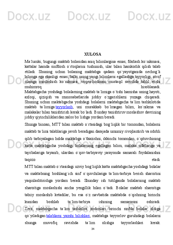 XULOSA
Ma`lumki, bugungi maktab bolasidan aniq bilimlargina emas, fikrlash ko`nikmasi,
kattalar   hamda   sinfdosh   o`rtoqlarini   tushunish,   ular   bilan   hamkorlik   qilish   talab
etiladi.   Shuning   uchun   bolaning   maktabga   qadam   qo`yayotganida   nechog`li
bilimga ega ekanligi emas, balki uning yangi bilimlarni egallashga tayyorligi, atrof
olamga   moslashish   ko`nikmasi,   voqea-hodisani   mustaqil   ravishda   tahlil   etishi
muhimroq   hisoblanadi.
Maktabgacha yoshdagi bolalarning maktab ta`limiga o`tishi hamisha uning hayoti,
axloqi,   qiziqish   va   munosabatlarida   jiddiy   o`zgarishlarni   yuzaga   chiqaradi.
Shuning   uchun   maktabgacha   yoshdagi   bolalarni   maktabgacha   ta`lim   tashkilotida
maktab   ta`limiga   tayyorlash ,   uni   murakkab   bo`lmagan   bilim,   ko`nikma   va
malakalar bilan tanishtirish kerak bo`ladi.  Bunday tanishtiruv moslashuv davrining
jiddiy qiyinchiliklaridan xalos bo`lishga yordam beradi.
Shunga  binoan,   MTT bilan   maktab   o`rtasidagi   bog`liqlik   bir   tomondan,   bolalarni
maktab ta`limi talablariga javob beradigan darajada umumiy rivojlantirib va odobli
qilib tarbiyalagan holda maktabga o`tkazishni, ikkinchi  tomondan, o`qituvchining
katta   maktabgacha   yoshdagi   bolalarning   egallagan   bilim,   malaka   sifatlariga   va
tajribalariga   tayanib,   ulardan   o`quv-tarbiyaviy   jarayonda   samarali   foydalanishni
taqozo   etadi.
MTT bilan maktab o`rtasidagi uzviy bog`liqlik katta maktabgacha yoshdagi bolalar
va   maktabning   boshlang`ich   sinf   o`quvchilariga   ta`lim-tarbiya   berish   sharoitini
yaqinlashtirishga   yordam   beradi.   Shunday   ish   tutilganda   bolalarning   maktab
sharoitiga   moslashishi   ancha   yengillik   bilan   o`tadi.   Bolalar   maktab   sharoitiga
tabiiy   moslashib   ketadilar,   bu   esa   o`z   navbatida   maktabda   o`qishning   birinchi
kunidan   boshlab   ta`lim-tarbiya   ishining   samarasini   oshiradi.
Zero,   maktabgacha   ta`lim   tashkiloti   xodimlari   birinchi   sinfda   bolalar   oldiga
qo`yiladigan   talablarni   yaxshi   bilishlari ,   maktabga   tayyorlov   guruhidagi   bolalarni
shunga   muvofiq   ravishda   ta`lim   olishga   tayyorlashlari   kerak.
34 