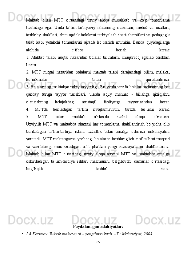 Maktab   bilan   MTT   o`rtasidagi   uzviy   aloqa   murakkab   va   ko`p   tomonlama
tuzilishga   ega.   Unda   ta`lim-tarbiyaviy   ishlarning   mazmuni,   metod   va   usullari,
tashkiliy shakllari, shuningdek bolalarni tarbiyalash shart-sharoitlari va pedagogik
talab   kabi   yetakchi   tomonlarini   ajratib   ko`rsatish   mumkin.   Bunda   quyidagilarga
alohida   e`tibor   berish   kerak:
1.   Maktab   talabi   nuqtai   nazaridan   bolalar   bilimlarni   chuqurroq   egallab   olishlari
lozim.
2.   MTT   nuqtai   nazaridan   bolalarni   maktab   talabi   darajasidagi   bilim,   malaka,
ko`nikmalar   bilan   qurollantirish.
3. Bolalarning maktabga ruhiy tayyorligi. Bu yerda vazifa bolalar mehnatning har
qanday   turiga   tayyor   turishlari,   ularda   aqliy   mehnat   -   bilishga   qiziqishni
o`stirishning   kelajakdagi   mustaqil   faoliyatga   tayyorlashdan   iborat.
4.   MTTda   beriladigan   ta`lim   rivojlantiruvchi   tarzda   bo`lishi   kerak.
5.   MTT   bilan   maktab   o`rtasida   izchil   aloqa   o`rnatish.
Uzviylik   MTT   va   maktabda   shaxsni   har   tomonlama   shakllantirish   bo`yicha   olib
boriladigan   ta`lim-tarbiya   ishini   izchillik   bilan   amalga   oshirish   imkoniyatini
yaratadi. MTT  maktabgacha  yoshdagi   bolalarda boshlang`ich  sinf   ta`limi  maqsad
va   vazifalariga   mos   keladigan   sifat   jihatdan   yangi   xususiyatlarni   shakllantiradi.
Maktab   bilan   MTT   o`rtasidagi   uzviy   aloqa   asosini   MTT   va   maktabda   amalga
oshiriladigan   ta`lim-tarbiya   ishlari   mazmunini   belgilovchi   dasturlar   o`rtasidagi
bog`liqlik   tashkil   etadi.
Foydalanilgan adabiyotlar:
• I.A.Karimov. Yuksak	 ma'naviyat	 – yengilmas	 kuch.	 –T.:	 Ma'naviyat,	 2008.
35
