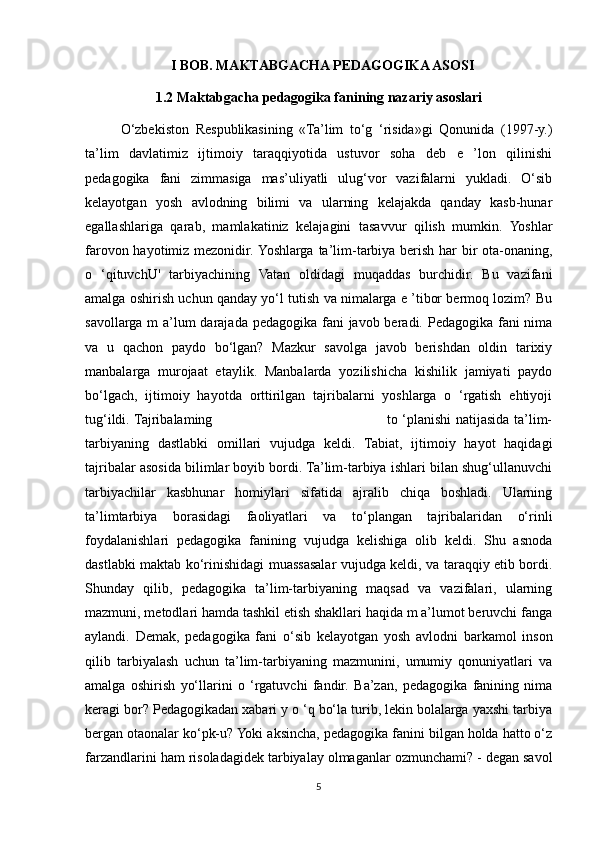 I BOB. MAKTABGACHA PEDAGOGIKA ASOSI
1.2 Maktabgacha pedagogika fanining nazariy asoslari
O‘zbekiston   Respublikasining   «Ta’lim   to‘g   ‘risida»gi   Qonunida   (1997-y.)
ta’lim   davlatimiz   ijtimoiy   taraqqiyotida   ustuvor   soha   deb   e   ’lon   qilinishi
pedagogika   fani   zimmasiga   mas’uliyatli   ulug‘vor   vazifalarni   yukladi.   O‘sib
kelayotgan   yosh   avlodning   bilimi   va   ularning   kelajakda   qanday   kasb-hunar
egallashlariga   qarab,   mamlakatiniz   kelajagini   tasavvur   qilish   mumkin.   Yoshlar
farovon hayotimiz mezonidir. Yoshlarga ta’lim-tarbiya berish har bir  ota-onaning,
o   ‘qituvchU'   tarbiyachining   Vatan   oldidagi   muqaddas   burchidir.   Bu   vazifani
amalga oshirish uchun qanday yo‘l tutish va nimalarga e ’tibor bermoq lozim? Bu
savollarga m  a’lum  darajada pedagogika fani javob beradi. Pedagogika fani nima
va   u   qachon   paydo   bo‘lgan?   Mazkur   savolga   javob   berishdan   oldin   tarixiy
manbalarga   murojaat   etaylik.   Manbalarda   yozilishicha   kishilik   jamiyati   paydo
bo‘lgach,   ijtimoiy   hayotda   orttirilgan   tajribalarni   yoshlarga   o   ‘rgatish   ehtiyoji
tug‘ildi. Tajribalaming                                                                           to ‘planishi natijasida ta’lim-
tarbiyaning   dastlabki   omillari   vujudga   keldi.   Tabiat,   ijtimoiy   hayot   haqidagi
tajribalar asosida bilimlar boyib bordi. Ta’lim-tarbiya ishlari bilan shug‘ullanuvchi
tarbiyachilar   kasbhunar   homiylari   sifatida   ajralib   chiqa   boshladi.   Ularning
ta’limtarbiya   borasidagi   faoliyatlari   va   to‘plangan   tajribalaridan   o‘rinli
foydalanishlari   pedagogika   fanining   vujudga   kelishiga   olib   keldi.   Shu   asnoda
dastlabki maktab ko‘rinishidagi muassasalar vujudga keldi, va taraqqiy etib bordi.
Shunday   qilib,   pedagogika   ta’lim-tarbiyaning   maqsad   va   vazifalari,   ularning
mazmuni, metodlari hamda tashkil etish shakllari haqida m a’lumot beruvchi fanga
aylandi.   Demak,   pedagogika   fani   o‘sib   kelayotgan   yosh   avlodni   barkamol   inson
qilib   tarbiyalash   uchun   ta’lim-tarbiyaning   mazmunini,   umumiy   qonuniyatlari   va
amalga   oshirish   yo‘llarini   o   ‘rgatuvchi   fandir.   Ba’zan,   pedagogika   fanining   nima
keragi bor? Pedagogikadan xabari y o ‘q bo‘la turib, lekin bolalarga yaxshi tarbiya
bergan otaonalar ko‘pk-u? Yoki aksincha, pedagogika fanini bilgan holda hatto o‘z
farzandlarini ham risoladagidek tarbiyalay olmaganlar ozmunchami? - degan savol
5