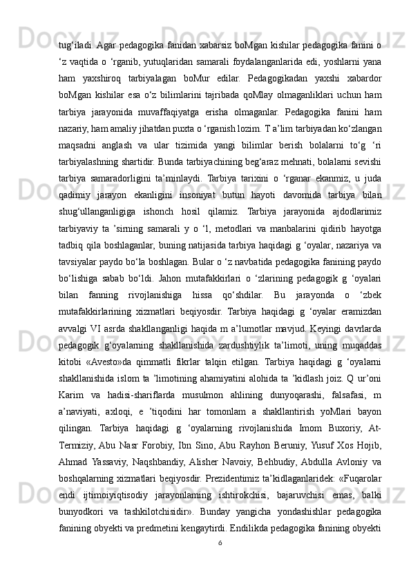 tug‘iladi. Agar  pedagogika fanidan xabarsiz boMgan kishilar pedagogika fanini o
‘z   vaqtida   o   ‘rganib,   yutuqlaridan   samarali   foydalanganlarida   edi,   yoshlarni   yana
ham   yaxshiroq   tarbiyalagan   boMur   edilar.   Pedagogikadan   yaxshi   xabardor
boMgan   kishilar   esa   o‘z   bilimlarini   tajribada   qoMlay   olmaganliklari   uchun   ham
tarbiya   jarayonida   muvaffaqiyatga   erisha   olmaganlar.   Pedagogika   fanini   ham
nazariy, ham amaliy jihatdan puxta o ‘rganish lozim. T a’lim tarbiyadan ko‘zlangan
maqsadni   anglash   va   ular   tizimida   yangi   bilimlar   berish   bolalarni   to‘g   ‘ri
tarbiyalashning shartidir. Bunda tarbiyachining beg‘araz mehnati, bolalarni sevishi
tarbiya   samaradorligini   ta’minlaydi.   Tarbiya   tarixini   o   ‘rganar   ekanmiz,   u   juda
qadimiy   jarayon   ekanligini   insoniyat   butun   hayoti   davomida   tarbiya   bilan
shug‘ullanganligiga   ishonch   hosil   qilamiz.   Tarbiya   jarayonida   ajdodlarimiz
tarbiyaviy   ta   ’sirning   samarali   y   o   ‘l,   metodlari   va   manbalarini   qidirib   hayotga
tadbiq qila boshlaganlar, buning natijasida tarbiya haqidagi g ‘oyalar, nazariya va
tavsiyalar paydo bo‘la boshlagan. Bular o ‘z navbatida pedagogika fanining paydo
bo‘lishiga   sabab   bo‘ldi.   Jahon   mutafakkirlari   o   ‘zlarining   pedagogik   g   ‘oyalari
bilan   fanning   rivojlanishiga   hissa   qo‘shdilar.   Bu   jarayonda   o   ‘zbek
mutafakkirlarining   xizmatlari   beqiyosdir.   Tarbiya   haqidagi   g   ‘oyalar   eramizdan
avvalgi  VI   asrda   shakllanganligi   haqida   m   a’lumotlar   mavjud.   Keyingi   davrlarda
pedagogik   g‘oyalarning   shakllanishida   zardushtiylik   ta’limoti,   uning   muqaddas
kitobi   «Avesto»da   qimmatli   fikrlar   talqin   etilgan.   Tarbiya   haqidagi   g   ‘oyalarni
shakllanishida   islom   ta   ’limotining   ahamiyatini   alohida   ta   ’kidlash   joiz.   Q   ur’oni
Karim   va   hadisi-shariflarda   musulmon   ahlining   dunyoqarashi,   falsafasi,   m
a’naviyati,   axloqi,   e   ’tiqodini   har   tomonlam   a   shakllantirish   yoMlari   bayon
qilingan.   Tarbiya   haqidagi   g   ‘oyalarning   rivojlanishida   Imom   Buxoriy,   At-
Termiziy,  Abu   Nasr   Forobiy,   Ibn   Sino,  Abu   Rayhon   Beruniy,  Yusuf   Xos   Hojib,
Ahmad   Yassaviy,   Naqshbandiy,   Alisher   Navoiy,   Behbudiy,   Abdulla   Avloniy   va
boshqalarning  xizmatlari   beqiyosdir.  Prezidentimiz  ta’kidlaganlaridek:   «Fuqarolar
endi   ijtimoiyiqtisodiy   jarayonlaming   ishtirokchisi,   bajaruvchisi   emas,   balki
bunyodkori   va   tashkilotchisidir».   Bunday   yangicha   yondashishlar   pedagogika
fanining obyekti va predmetini kengaytirdi. Endilikda pedagogika fanining obyekti
6