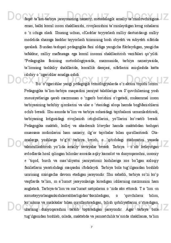 faqat   ta’lim-tarbiya   jarayonining   nazariy,   metodologik   amaliy   ta’minlovchisigina
emas, balki komil inson shakllanishi, rivojlanishini ta’minlaydigan keng sohalarni
o   ‘z   ichiga   oladi.   Shuning   uchun,   «Kadrlar   tayyorlash   milliy   dasturida»gi   milliy
modelida  shaxsga   kadrlar   tayyorlash   tizimining  bosh   obyekti   va  subyekti   sifatida
qaraladi. Bundan tashqari pedagogika fani oldiga yangicha fikrlaydigan, yangicha
tafakkur,   milliy   mafkuraga   ega   komil   insonni   shakllantirish   vazifalari   qo‘yildi.
''Pedagogika   fanining   metodologiyasida,   mazmunida,   tarbiya   nazariyasida,
ta’limning   tashkiliy   shakllarida,   komillik   darajasi,   sifatlarini   aniqlashda   katta
islohiy o ‘zgarishlar amalga oshdi.
 Bu  o‘zgarishlar yangi pedagogik texnologiyalarda o‘z aksini topishi lozim.
Pedagogika   ta’lim-tarbiya   maqsadini   jamiyat   talablariga   va   0‘quvchilarning   yosh
xususiyatlariga   qarab   mazmunan   o   ‘zgarib   borishini   o‘rgatadi,   mukammal   inson
tarbiyasining tarkibiy qismlarini  va ular  o ‘rtasidagi  aloqa hamda bogManishlarni
ochib beradi. Shu asnoda ta’lim va tarbiya sohasidagi tajribalami umumlashtiradi,
tarbiyaning   kelgusidagi   rivojlanish   istiqbollarini,   yo‘llarini   ko‘rsatib   beradi.
Pedagogika   maktab,   kollej   va   akademik   litseylar   hamda   maktabdan   tashqari
muassasa   xodimlarini   ham   nazariy,   ilg‘or   tajribalar   bilan   qurollantiradi.   Ota-
onalarga   yoshlarga   to‘g‘ri   tarbiya   berish,   o   ‘qitishdagi   mahoratini   yanada
takomillashtirish   yo‘lida   amaliy   tavsiyalar   beradi.   Tarbiya   -   o‘sib   kelayotgan
avlodlarda hosil qilingan bilimlar asosida aqliy kamolot va dunyoqarashni, insoniy
e   ’tiqod,   burch   va   mas’uliyatni   jamiyatimiz   kishilariga   xos   bo’lgan   axloqiy
fazilatlarni   yaratishdagi   maqsadni   ifodalaydi.   Tarbiya   bola   tug‘ilganidan   boshlab
umrining   oxirigacha   davom   etadigan   jarayondir.   Shu   sababli,   tarbiya   so‘zi   ko‘p
vaqtlarda   ta’lim,   m   a’lumot   jarayonlariga   kiradigan   ishlarning   mazmunini   ham
anglatadi. Tarbiya-ta’lim va ma’lumot natijalarini o ‘zida aks ettiradi. T a ’lim -m
axsustayyorlangankishilarrahbarligidao‘tkaziladigan,   o   ‘quvchilarni   bilim,
ko‘nikma   va   malakalar   bilan   qurollantiradigan,   bilish   qobiliyatlarini   o‘stiradigan,
ularning   dunyoqarashini   tarkib   toptiradigan   jarayondir.   Agar   tarbiya   bola
tug‘ilganidan boshlab, oilada, maktabda va jamoatchilik ta’sirida shakllansa, ta’lim
7