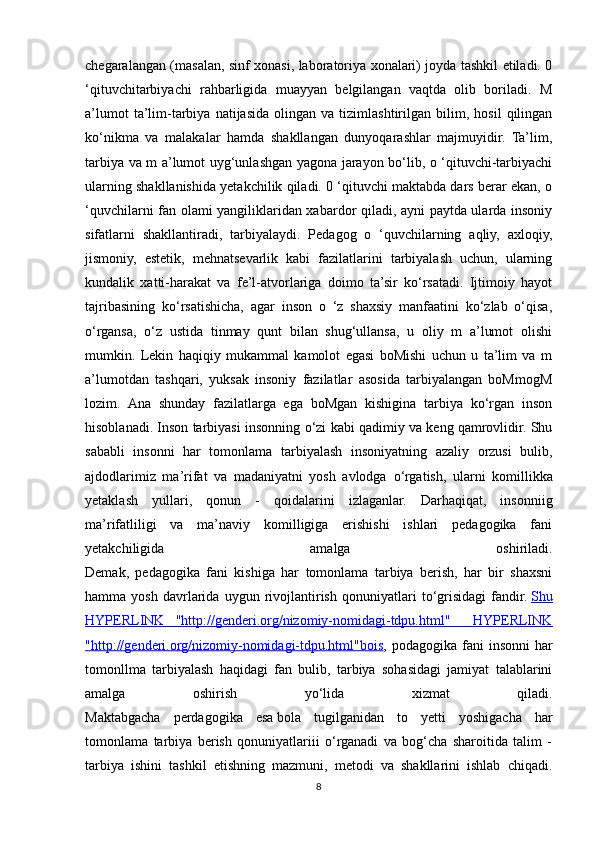 chegaralangan (masalan, sinf xonasi, laboratoriya xonalari) joyda tashkil etiladi. 0
‘qituvchitarbiyachi   rahbarligida   muayyan   belgilangan   vaqtda   olib   boriladi.   M
a’lumot   ta’lim-tarbiya   natijasida   olingan   va  tizimlashtirilgan   bilim,   hosil   qilingan
ko‘nikma   va   malakalar   hamda   shakllangan   dunyoqarashlar   majmuyidir.   Ta’lim,
tarbiya va m a’lumot uyg‘unlashgan yagona jarayon bo‘lib, o ‘qituvchi-tarbiyachi
ularning shakllanishida yetakchilik qiladi. 0 ‘qituvchi maktabda dars berar ekan, o
‘quvchilarni fan olami yangiliklaridan xabardor qiladi, ayni paytda ularda insoniy
sifatlarni   shakllantiradi,   tarbiyalaydi.   Pedagog   o   ‘quvchilarning   aqliy,   axloqiy,
jismoniy,   estetik,   mehnatsevarlik   kabi   fazilatlarini   tarbiyalash   uchun,   ularning
kundalik   xatti-harakat   va   fe’l-atvorlariga   doimo   ta’sir   ko‘rsatadi.   Ijtimoiy   hayot
tajribasining   ko‘rsatishicha,   agar   inson   o   ‘z   shaxsiy   manfaatini   ko‘zlab   o‘qisa,
o‘rgansa,   o‘z   ustida   tinmay   qunt   bilan   shug‘ullansa,   u   oliy   m   a’lumot   olishi
mumkin.   Lekin   haqiqiy   mukammal   kamolot   egasi   boMishi   uchun   u   ta’lim   va   m
a’lumotdan   tashqari,   yuksak   insoniy   fazilatlar   asosida   tarbiyalangan   boMmogM
lozim.   Ana   shunday   fazilatlarga   ega   boMgan   kishigina   tarbiya   ko‘rgan   inson
hisoblanadi. Inson tarbiyasi insonning  о ‘zi kabi qadimiy va keng qamrovlidir. Shu
sababli   insonni   har   tomonlama   tarbiyalash   insoniyatning   azaliy   orzusi   bulib,
ajdodlarimiz   ma’rifat   va   madaniyatni   yosh   avlodga   о ‘rgatish,   ularni   komillikka
yetaklash   yullari,   qonun   -   qoidalarini   izlaganlar.   Darhaqiqat,   insonniig
ma’rifatliligi   va   ma’naviy   komilligiga   erishishi   ishlari   pedagogika   fani
yetakchiligida   amalga   oshiriladi.
Demak,   pedagogika   fani   kishiga   har   tomonlama   tarbiya   berish,   har   bir   shaxsni
hamma  yosh   davrlarida  uygun   rivojlantirish   qonuniyatlari   t о ‘grisidagi   fandir.   Shu
HYPERLINK   "http://genderi.org/nizomiy-nomidagi-tdpu.html"     HYPERLINK
"http://genderi.org/nizomiy-nomidagi-tdpu.html"bois , podagogika  fani  insonni  har
tomonllma   tarbiyalash   haqidagi   fan   bulib,   tarbiya   sohasidagi   jamiyat   talablarini
amalga   oshirish   yо‘lida   xizmat   qiladi.
Maktabgacha   perdagogika   esa   bola   tugilganidan   to   yetti   yoshigacha   har
tomonlama   tarbiya   berish   qonuniyatlariii   о‘rganadi   va   bog‘cha   sharoitida   talim   -
tarbiya   ishini   tashkil   etishning   mazmuni,   metodi   va   shakllarini   ishlab   chiqadi.
8