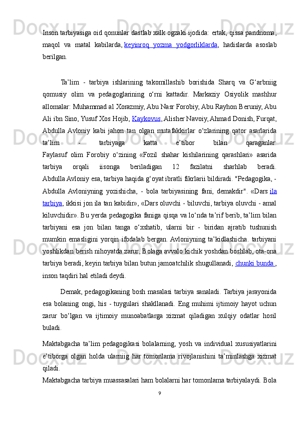 Inson tarbiyasiga oid qonunlar dastlab xalk ogzaki ijodida: ertak, qissa pandnoma,
maqol   va   matal   kabilarda,   keyinroq   yozma   yodgorliklarda ,   hadislarda   asoslab
berilgan.
Ta’lim   -   tarbiya   ishlarining   takomillashib   borishida   Sharq   va   G‘arbniig
qomusiy   olim   va   pedagoglarining   о‘rni   kattadir.   Markaziy   Osiyolik   mashhur
allomalar: Muhammad al Xorazmiy, Abu Nasr Forobiy, Abu Rayhon Beruniy, Abu
Ali ibn Sino, Yusuf Xos Hojib,   Kaykovus , Alisher Navoiy, Ahmad Donish, Furqat,
Abdulla  Avloniy   kabi   jahon   tan   olgan   mutafakkirlar   о‘zlarining   qator   asarlarida
ta’lim   -   tarbiyaga   katta   e’tibor   bilan   qaraganlar.
Faylasuf   olim   Forobiy   о‘zining   «Fozil   shahar   kishilarining   qarashlari»   asarida
tarbiya   orqali   iisonga   beriladigan   12   fazilatni   sharhlab   beradi.
Abdulla Avloniy esa, tarbiya haqida g‘oyat ibratli fikrlarii bildiradi. "Pedagogika, -
Abdulla  Avloniyning   yozishicha,   -   bola   tarbiyasining   fani,   demakdir".   «Dars   ila
tarbiya , ikkisi jon ila tan kabidir», «Dars oluvchi - biluvchi, tarbiya oluvchi - amal
kiluvchidir». Bu yerda pedagogika faniga qisqa va lо‘nda ta’rif berib, ta’lim bilan
tarbiyani   esa   jon   bilan   tanga   о‘xshatib,   ularni   bir   -   biridan   ajratib   tushunish
mumkin   emasligini   yorqin   ifodalab   bergan.  Avloniyning   ta’kidlashicha.   tarbiyani
yoshlikdan berish nihoyatda zarur, Bolaga avvalo kichik yoshdan boshlab, ota-ona
tarbiya beradi, keyin tarbiya bilan butun jamoatchilik shugullanadi,   chunki bunda        ,
inson taqdiri hal etiladi deydi.
Demak,  pedagogikaning bosh  masalasi  tarbiya sanaladi. Tarbiya jarayonida
esa   bolaning   ongi,   his   -   tuygulari   shakllanadi.   Eng   muhimi   ijtimoiy   hayot   uchun
zarur   b о ‘lgan   va   ijtimoiy   munoabatlarga   xizmat   qiladigan   xulqiy   odatlar   hosil
buladi.
Maktabgacha   ta’lim   pedagogikasi   bolalarning,   yosh   va   individual   xususiyatlarini
e’tiborga   olgan   holda   ularniig   har   tomonlama   rivojlanishini   ta’minlashga   xizmat
qiladi.
Maktabgacha tarbiya muassasalari ham bolalarni har tomonlama tarbiyalaydi. Bola
9 