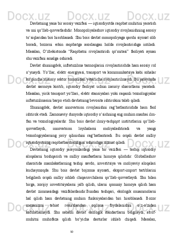 10Davlatning yana bir asosiy vazifasi — iqtisodiyotda raqobat muhitini yaratish
va uni qo‘llab-quvvatlashdir. Monopoliyalashuv iqtisodiy rivojlanishning asosiy
to‘siqlaridan biri hisoblanadi. Shu bois davlat monopoliyaga qarshi siyosat olib
boradi,   bozorni   erkin   raqobatga   asoslangan   holda   rivojlantirishga   intiladi.
Masalan,   O‘zbekistonda   “Raqobatni   rivojlantirish   qo‘mitasi”   faoliyati   aynan
shu vazifani amalga oshiradi.
Davlat shuningdek, infratuzilma tarmoqlarini rivojlantirishda ham asosiy rol
o‘ynaydi. Yo‘llar, elektr  energiyasi, transport  va kommunikatsiya  kabi sohalar
ko‘pincha xususiy sektor tomonidan yetarlicha rivojlantirilmaydi. Bu jarayonda
davlat   sarmoya   kiritib,   iqtisodiy   faoliyat   uchun   zaruriy   sharoitlarni   yaratadi.
Masalan, yirik transport yo‘llari, elektr stansiyalari yoki raqamli texnologiyalar
infratuzilmasini barpo etish davlatning bevosita ishtirokini talab qiladi.
Shuningdek,   davlat   innovatsion   rivojlanishni   rag‘batlantirishda   ham   faol
ishtirok etadi. Zamonaviy dunyoda iqtisodiy o‘sishning eng muhim manbai ilm-
fan   va   texnologiyalardir.   Shu   bois   davlat   ilmiy-tadqiqot   institutlarini   qo‘llab-
quvvatlaydi,   innovatsion   loyihalarni   moliyalashtiradi   va   yangi
texnologiyalarning   joriy   qilinishini   rag‘batlantiradi.   Bu   orqali   davlat   milliy
iqtisodiyotning raqobatbardoshligini oshirishga xizmat qiladi.
Davlatning   iqtisodiy   jarayonlardagi   yana   bir   vazifasi   —   tashqi   iqtisodiy
aloqalarni   boshqarish   va   milliy   manfaatlarni   himoya   qilishdir.   Globallashuv
sharoitida   mamlakatlarning   tashqi   savdo,   investitsiya   va   moliyaviy   aloqalari
kuchaymoqda.   Shu   bois   davlat   bojxona   siyosati,   eksport-import   tartiblarini
belgilash   orqali   milliy   ishlab   chiqaruvchilarni   qo‘llab-quvvatlaydi.   Shu   bilan
birga,   xorijiy   investitsiyalarni   jalb   qilish,   ularni   qonuniy   himoya   qilish   ham
davlat   zimmasidagi   vazifalardandir.Bundan   tashqari,   ekologik   muammolarni
hal   qilish   ham   davlatning   muhim   funksiyalaridan   biri   hisoblanadi.   Bozor
mexanizmi   tabiat   resurslaridan   oqilona   foydalanishni   o‘z-o‘zidan
kafolatlamaydi.   Shu   sababli   davlat   ekologik   standartlarni   belgilaydi,   atrof-
muhitni   muhofaza   qilish   bo‘yicha   dasturlar   ishlab   chiqadi.   Masalan, 