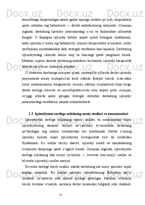 11atmosferaga chiqariladigan zararli gazlar hajmiga cheklov qo‘yish, chiqindilarni
qayta   ishlashni   rag‘batlantirish   —   davlat   aralashuvining   natijasidir.   Umuman
olganda,   davlatning   iqtisodiy   jarayonlardagi   o‘rni   va   funksiyalari   nihoyatda
kengdir.   U   faqatgina   iqtisodiy   tartibni   saqlab   qolish   bilangina   cheklanmay,
balki iqtisodiy o‘sishni rag‘batlantirish, ijtimoiy barqarorlikni ta’minlash, milliy
xavfsizlikni mustahkamlash kabi strategik vazifalarni ham bajaradi. Davlatning
iqtisodiyotdagi   ishtiroki   doimo   vaqt   va   sharoitga   qarab   yangilanib   boradi.
Masalan, inqiroz davrida davlatning aralashuvi kuchayadi, iqtisodiy barqarorlik
davrida esa u biroz chekinishi mumkin.
O‘zbekiston tajribasiga murojaat qilsak, mustaqillik yillarida davlat iqtisodiy
jarayonlarda   asosiy   boshqaruvchi   kuch   sifatida   faoliyat   yuritdi.   Asta-sekin
bozor   mexanizmlarini   kengaytirish,   xususiy   sektorni   rivojlantirish   bilan   birga,
davlat   tartibga   soluvchi   va   muvofiqlashtiruvchi   rolni   saqlab   qoldi.   Ayniqsa,
so‘nggi   yillarda   qabul   qilingan   strategik   islohotlar   davlatning   iqtisodiy
jarayonlardagi vazifalarini yanada muhimlashtirdi.
1.3. Iqtisodiyotni tartibga solishning asosiy usullari va mexanizmlari
Iqtisodiyotni   tartibga   solishning   asosiy   usullari   va   mexanizmlari   bozor
iqtisodiyotining   samarali   faoliyat   ko‘rsatishini   ta’minlashda   davlatning
qo‘llaydigan   eng   muhim   vositalaridan   biri   hisoblanadi.   Davlat   o‘zining
iqtisodiy   siyosati   orqali   iqtisodiyotni   boshqarishda   turli   xil   usullardan
foydalanadi.   Bu   usullar   tarixiy   sharoit,   iqtisodiy   model   va   mamlakatning
rivojlanish   darajasiga   qarab   o‘zgarib   boradi.   Umuman   olganda,   iqtisodiyotni
tartibga   solishning   ikki   asosiy   yo‘nalishi   —   bevosita   (ma’muriy)   usullar   va
bilvosita (iqtisodiy) usullar mavjud.
Bevosita tartibga solish usullari odatda davlatning ma’muriy qarorlari orqali
amalga   oshiriladi.   Bu   usullar   iqtisodiy   subyektlarning   faoliyatini   qat’iy
cheklash,   yo‘naltirish   yoki   nazorat   qilishga   qaratilgan.   Masalan,   litsenziya
berish,   kvotalar   o‘rnatish,   narxlarni   davlat   tomonidan   belgilash   yoki   cheklash, 