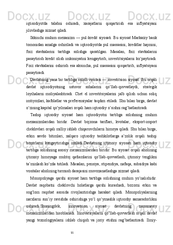 15iqtisodiyotda   talabni   oshiradi,   xarajatlarni   qisqartirish   esa   inflyatsiyani
jilovlashga xizmat qiladi.
Ikkinchi muhim mexanizm — pul-kredit siyosati. Bu siyosat Markaziy bank
tomonidan   amalga   oshiriladi   va   iqtisodiyotda   pul   massasini,   kreditlar   hajmini,
foiz   stavkalarini   tartibga   solishga   qaratilgan.   Masalan,   foiz   stavkalarini
pasaytirish kredit olish imkoniyatini kengaytirib, investitsiyalarni  ko‘paytiradi.
Foiz   stavkalarini   oshirish   esa   aksincha,   pul   massasini   qisqartirib,   inflyatsiyani
pasaytiradi.
Davlatning yana bir tartibga solish vositasi — investitsion siyosat. Bu orqali
davlat   iqtisodiyotning   ustuvor   sohalarini   qo‘llab-quvvatlaydi,   strategik
loyihalarni   moliyalashtiradi.   Chet   el   investitsiyalarini   jalb   qilish   uchun   soliq
imtiyozlari, kafolatlar va preferensiyalar taqdim etiladi. Shu bilan birga, davlat
o‘zining kapital qo‘yilmalari orqali ham iqtisodiy o‘sishni rag‘batlantiradi.
Tashqi   iqtisodiy   siyosat   ham   iqtisodiyotni   tartibga   solishning   muhim
mexanizmlaridan   biridir.   Davlat   bojxona   tariflari,   kvotalar,   eksport-import
cheklovlari orqali milliy ishlab chiqaruvchilarni himoya qiladi. Shu bilan birga,
erkin   savdo   bitimlari,   xalqaro   iqtisodiy   tashkilotlarga   a’zolik   orqali   tashqi
bozorlarni   kengaytirishga   intiladi.Davlatning   ijtimoiy   siyosati   ham   iqtisodiy
tartibga solishning asosiy mexanizmlaridan biridir. Bu siyosat  orqali aholining
ijtimoiy   himoyaga   muhtoj   qatlamlarini   qo‘llab-quvvatlash,   ijtimoiy   tenglikni
ta’minlash ko‘zda tutiladi. Masalan, pensiya, stipendiya, nafaqa, subsidiya kabi
vositalar aholining turmush darajasini muvozanatlashga xizmat qiladi.
Monopoliyaga   qarshi   siyosat   ham   tartibga   solishning   muhim   yo‘nalishidir.
Davlat   raqobatni   cheklovchi   holatlarga   qarshi   kurashadi,   bozorni   erkin   va
sog‘lom   raqobat   asosida   rivojlantirishga   harakat   qiladi.   Monopoliyalarning
narxlarni   sun’iy   ravishda   oshirishiga   yo‘l   qo‘ymaslik   iqtisodiy   samaradorlikni
oshiradi.Shuningdek,   innovatsion   siyosat   davlatning   zamonaviy
mexanizmlaridan hisoblanadi. Innovatsiyalarni qo‘llab-quvvatlash orqali davlat
yangi   texnologiyalarni   ishlab   chiqish   va   joriy   etishni   rag‘batlantiradi.   Ilmiy- 