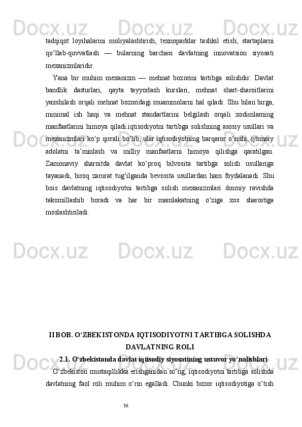 16tadqiqot   loyihalarini   moliyalashtirish,   texnoparklar   tashkil   etish,   startaplarni
qo‘llab-quvvatlash   —   bularning   barchasi   davlatning   innovatsion   siyosati
mexanizmlaridir.
Yana   bir   muhim   mexanizm   —   mehnat   bozorini   tartibga   solishdir.   Davlat
bandlik   dasturlari,   qayta   tayyorlash   kurslari,   mehnat   shart-sharoitlarini
yaxshilash  orqali  mehnat  bozoridagi  muammolarni  hal  qiladi. Shu bilan birga,
minimal   ish   haqi   va   mehnat   standartlarini   belgilash   orqali   xodimlarning
manfaatlarini   himoya   qiladi.iqtisodiyotni   tartibga   solishning   asosiy   usullari   va
mexanizmlari ko‘p qirrali bo‘lib, ular iqtisodiyotning barqaror o‘sishi, ijtimoiy
adolatni   ta’minlash   va   milliy   manfaatlarni   himoya   qilishga   qaratilgan.
Zamonaviy   sharoitda   davlat   ko‘proq   bilvosita   tartibga   solish   usullariga
tayanadi,   biroq   zarurat   tug‘ilganda   bevosita   usullardan   ham   foydalanadi.   Shu
bois   davlatning   iqtisodiyotni   tartibga   solish   mexanizmlari   doimiy   ravishda
takomillashib   boradi   va   har   bir   mamlakatning   o‘ziga   xos   sharoitiga
moslashtiriladi.
II BOB. O‘ZBEKISTONDA IQTISODIYOTNI TARTIBGA SOLISHDA
DAVLATNING ROLI
2.1. O‘zbekistonda davlat iqtisodiy siyosatining ustuvor yo‘nalishlari
O‘zbekiston mustaqillikka erishganidan so‘ng, iqtisodiyotni tartibga solishda
davlatning   faol   roli   muhim   o‘rin   egalladi.   Chunki   bozor   iqtisodiyotiga   o‘tish 