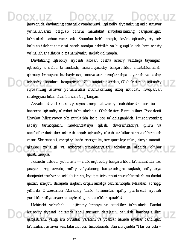 17jarayonida davlatning strategik yondashuvi, iqtisodiy siyosatining aniq ustuvor
yo‘nalishlarini   belgilab   berishi   mamlakat   rivojlanishining   barqarorligini
ta’minlash   uchun   zarur   edi.   Shundan   kelib   chiqib,   davlat   iqtisodiy   siyosati
ko‘plab  islohotlar  tizimi   orqali   amalga  oshirildi   va bugungi   kunda  ham  asosiy
yo‘nalishlar sifatida o‘z ahamiyatini saqlab qolmoqda.
Davlatning   iqtisodiy   siyosati   asosan   beshta   asosiy   vazifaga   tayangan:
iqtisodiy   o‘sishni   ta’minlash,   makroiqtisodiy   barqarorlikni   mustahkamlash,
ijtimoiy   himoyani   kuchaytirish,   innovatsion   rivojlanishga   tayanish   va   tashqi
iqtisodiy aloqalarni kengaytirish. Shu nuqtai nazardan, O‘zbekistonda iqtisodiy
siyosatning   ustuvor   yo‘nalishlari   mamlakatning   uzoq   muddatli   rivojlanish
strategiyasi bilan chambarchas bog‘langan.
Avvalo,   davlat   iqtisodiy   siyosatining   ustuvor   yo‘nalishlaridan   biri   bu   —
barqaror   iqtisodiy   o‘sishni   ta’minlashdir.   O‘zbekiston   Respublikasi   Prezidenti
Shavkat   Mirziyoyev   o‘z   nutqlarida   ko‘p   bor   ta’kidlaganidek,   iqtisodiyotning
asosiy   tarmoqlarini   modernizatsiya   qilish,   diversifikatsiya   qilish   va
raqobatbardoshlikni   oshirish  orqali   iqtisodiy   o‘sish  sur’atlarini   mustahkamlash
zarur. Shu sababli, oxirgi yillarda energetika, transport-logistika, kimyo sanoati,
qishloq   xo‘jaligi   va   axborot   texnologiyalari   sohalariga   alohida   e’tibor
qaratilmoqda.
Ikkinchi ustuvor yo‘nalish — makroiqtisodiy barqarorlikni ta’minlashdir. Bu
jarayon,   eng   avvalo,   milliy   valyutaning   barqarorligini   saqlash,   inflyatsiya
darajasini me’yorda ushlab turish, byudjet intizomini mustahkamlash va davlat
qarzini maqbul darajada saqlash orqali amalga oshirilmoqda. Masalan, so‘nggi
yillarda   O‘zbekiston   Markaziy   banki   tomonidan   qat’iy   pul-kredit   siyosati
yuritilib, inflyatsiyani pasaytirishga katta e’tibor qaratildi.
Uchinchi   yo‘nalish   —   ijtimoiy   himoya   va   bandlikni   ta’minlash.   Davlat
iqtisodiy   siyosati   doirasida   aholi   turmush   darajasini   oshirish,   kambag‘allikni
qisqartirish,   yangi   ish   o‘rinlari   yaratish   va   yoshlar   hamda   ayollar   bandligini
ta’minlash ustuvor vazifalardan biri hisoblanadi. Shu maqsadda “Har bir oila – 