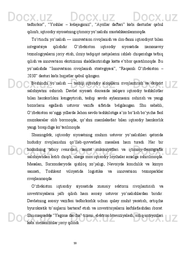 18tadbirkor”,   “Yoshlar   –   kelajagimiz”,   “Ayollar   daftari”   kabi   dasturlar   qabul
qilinib, iqtisodiy siyosatning ijtimoiy yo‘nalishi mustahkamlanmoqda.
To‘rtinchi yo‘nalish — innovatsion rivojlanish va ilm-fanni iqtisodiyot bilan
integratsiya   qilishdir.   O‘zbekiston   iqtisodiy   siyosatida   zamonaviy
texnologiyalarni joriy etish, ilmiy tadqiqot natijalarini ishlab chiqarishga tatbiq
qilish va innovatsion ekotizimni shakllantirishga katta e’tibor qaratilmoqda. Bu
yo‘nalishda   “Innovatsion   rivojlanish   strategiyasi”,   “Raqamli   O‘zbekiston   –
2030” dasturi kabi hujjatlar qabul qilingan.
Beshinchi   yo‘nalish   —   tashqi   iqtisodiy   aloqalarni   rivojlantirish   va   eksport
salohiyatini   oshirish.   Davlat   siyosati   doirasida   xalqaro   iqtisodiy   tashkilotlar
bilan   hamkorlikni   kengaytirish,   tashqi   savdo   aylanmasini   oshirish   va   yangi
bozorlarni   egallash   ustuvor   vazifa   sifatida   belgilangan.   Shu   sababli,
O‘zbekiston so‘nggi yillarda Jahon savdo tashkilotiga a’zo bo‘lish bo‘yicha faol
muzokaralar   olib   bormoqda,   qo‘shni   mamlakatlar   bilan   iqtisodiy   hamkorlik
yangi bosqichga ko‘tarilmoqda.
Shuningdek,   iqtisodiy   siyosatning   muhim   ustuvor   yo‘nalishlari   qatorida
hududiy   rivojlanishni   qo‘llab-quvvatlash   masalasi   ham   turadi.   Har   bir
hududning   tabiiy   resurslari,   sanoat   imkoniyatlari   va   ijtimoiy-demografik
salohiyatidan kelib chiqib, ularga mos iqtisodiy loyihalar amalga oshirilmoqda.
Masalan,   Surxondaryoda   qishloq   xo‘jaligi,   Navoiyda   konchilik   va   kimyo
sanoati,   Toshkent   viloyatida   logistika   va   innovatsion   texnoparklar
rivojlanmoqda.
O‘zbekiston   iqtisodiy   siyosatida   xususiy   sektorni   rivojlantirish   va
investitsiyalarni   jalb   qilish   ham   asosiy   ustuvor   yo‘nalishlardan   biridir.
Davlatning   asosiy   vazifasi   tadbirkorlik   uchun   qulay   muhit   yaratish,   ortiqcha
byurokratik   to‘siqlarni   bartaraf   etish   va   investitsiyalarni   kafolatlashdan   iborat.
Shu maqsadda “Yagona darcha” tizimi, elektron litsenziyalash, soliq imtiyozlari
kabi mexanizmlar joriy qilindi.
