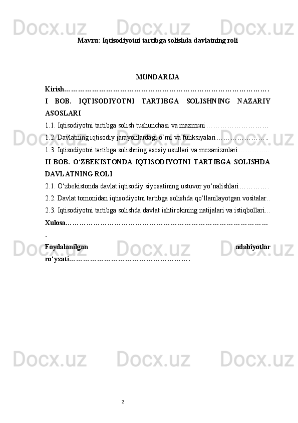 2Mavzu: Iqtisodiyotni tartibga solishda davlatning roli
MUNDARIJA
Kirish …………………………………………………………………………….
I   BOB.   IQTISODIYOTNI   TARTIBGA   SOLISHNING   NAZARIY
ASOSLARI
1.1. Iqtisodiyotni tartibga solish tushunchasi va mazmuni ………………………
1.2. Davlatning iqtisodiy jarayonlardagi o‘rni va funksiyalari …………………..
1.3. Iqtisodiyotni tartibga solishning asosiy usullari va mexanizmlari …………..
II   BOB.   O‘ZBEKISTONDA   IQTISODIYOTNI   TARTIBGA   SOLISHDA
DAVLATNING ROLI
2.1. O‘zbekistonda davlat iqtisodiy siyosatining ustuvor yo‘nalishlari ………….
2.2. Davlat tomonidan iqtisodiyotni tartibga solishda qo‘llanilayotgan vositalar ..
2.3. Iqtisodiyotni tartibga solishda davlat ishtirokining natijalari va istiqbollari ...
Xulosa ……………………………………………………………………………
.
Foydalanilgan   adabiyotlar
ro‘yxati …………………………………………….