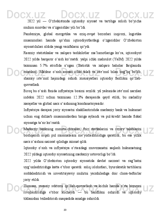 202022   yil   —   O‘zbekistonda   iqtisodiy   siyosat   va   tartibga   solish   bo‘yicha
muhim sinovlar va o‘zgarishlar yili bo‘ldi.
Pandemiya,   global   energetika   va   oziq-ovqat   bozorlari   inqirozi,   logistika
muammolari   hamda   qo‘shni   iqtisodiyotlardagi   o‘zgarishlar   O‘zbekiston
siyosatchilari oldida yangi vazifalarni qo‘ydi.
Rasmiy   statistikalar   va   xalqaro   tashkilotlar   ma’lumotlariga   ko‘ra,   iqtisodiyot
2022   yilda   barqaror   o‘sish   ko‘rsatdi:   yalpi   ichki   mahsulot   (YaIM)   2022   yilda
taxminan   5.7%   atrofida   o‘sgan   (Statistik   va   xalqaro   baholar   farqlanishi
mumkin).   Mazkur   o‘sish   asosan   ichki   talab   va   iste’mol   bilan   bog‘liq   bo‘lib,
shaxsiy   iste’mol   hajmidagi   oshish   xususiyatlari   iqtisodiy   faollikni   qo‘llab-
quvvatladi.
Biroq bu o‘sish fonida inflyatsiya bosimi sezildi: yil yakunida iste’mol narxlari
indeksi   2022   uchun   taxminan   12.3%   darajasida   qayd   etildi,   bu   mahalliy
xarajatlar va global narx o‘sishining kombinatsiyasidir. 
Inflyatsiya   darajasi   joriy  siyosatni  shakllantirishda   markaziy  bank  va  hukumat
uchun   eng   dolzarb   muammolardan   biriga   aylandi   va   pul-kredit   hamda   fiskal
siyosatga ta’sir ko‘rsatdi.
Markaziy   bankning   moneta-choralari,   foiz   stavkalarini   va   rezerv   talablarini
boshqarish   orqali   pul   muomalasini   me’yorlashtirishga   qaratildi;   bu   esa   yillik
narx o‘sishini nazorat qilishga xizmat qildi.
Iqtisodiy   o‘sish   va   inflyatsiya   o‘rtasidagi   muvozanatni   saqlash   hukumatning
2022 yildagi iqtisodiy siyosatining markaziy ustuvorligi bo‘ldi.
2022   yilda   O‘zbekiston   iqtisodiy   siyosatida   davlat   nazorat   va   rag‘batni
uyg‘unlashtirishga katta e’tibor qaratdi: soliq islohotlari, byurokratik tartiblarni
soddalashtirish   va   investitsiyaviy   muhitni   yaxshilashga   doir   chora-tadbirlar
joriy etildi.
Xususan,   xususiy   sektorni   qo‘llab-quvvatlash   va   kichik   hamda   o‘rta   biznesni
rivojlantirishga   e’tibor   kuchaydi   —   bu   bandlikni   oshirish   va   iqtisodiy
tiklanishni tezlashtirish maqsadida amalga oshirildi. 
