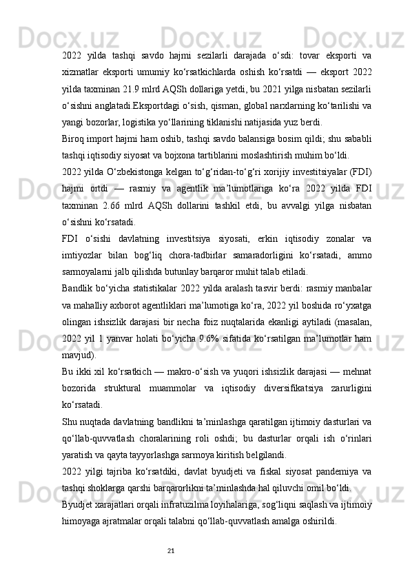 212022   yilda   tashqi   savdo   hajmi   sezilarli   darajada   o‘sdi:   tovar   eksporti   va
xizmatlar   eksporti   umumiy   ko‘rsatkichlarda   oshish   ko‘rsatdi   —   eksport   2022
yilda taxminan 21.9 mlrd AQSh dollariga yetdi, bu 2021 yilga nisbatan sezilarli
o‘sishni anglatadi.Eksportdagi o‘sish, qisman, global narxlarning ko‘tarilishi va
yangi bozorlar, logistika yo‘llarining tiklanishi natijasida yuz berdi.
Biroq import hajmi ham oshib, tashqi savdo balansiga bosim qildi; shu sababli
tashqi iqtisodiy siyosat va bojxona tartiblarini moslashtirish muhim bo‘ldi.
2022 yilda O‘zbekistonga kelgan to‘g‘ridan-to‘g‘ri xorijiy investitsiyalar (FDI)
hajmi   ortdi   —   rasmiy   va   agentlik   ma’lumotlariga   ko‘ra   2022   yilda   FDI
taxminan   2.66   mlrd   AQSh   dollarini   tashkil   etdi,   bu   avvalgi   yilga   nisbatan
o‘sishni ko‘rsatadi. 
FDI   o‘sishi   davlatning   investitsiya   siyosati,   erkin   iqtisodiy   zonalar   va
imtiyozlar   bilan   bog‘liq   chora-tadbirlar   samaradorligini   ko‘rsatadi,   ammo
sarmoyalarni jalb qilishda butunlay barqaror muhit talab etiladi.
Bandlik bo‘yicha statistikalar  2022 yilda aralash tasvir berdi: rasmiy manbalar
va mahalliy axborot agentliklari ma’lumotiga ko‘ra, 2022 yil boshida ro‘yxatga
olingan ishsizlik  darajasi  bir  necha foiz nuqtalarida ekanligi  aytiladi (masalan,
2022  yil   1  yanvar   holati   bo‘yicha   9.6%   sifatida   ko‘rsatilgan   ma’lumotlar   ham
mavjud). 
Bu ikki xil ko‘rsatkich — makro-o‘sish va yuqori ishsizlik darajasi — mehnat
bozorida   struktural   muammolar   va   iqtisodiy   diversifikatsiya   zarurligini
ko‘rsatadi.
Shu nuqtada davlatning bandlikni ta’minlashga qaratilgan ijtimoiy dasturlari va
qo‘llab-quvvatlash   choralarining   roli   oshdi;   bu   dasturlar   orqali   ish   o‘rinlari
yaratish va qayta tayyorlashga sarmoya kiritish belgilandi.
2022   yilgi   tajriba   ko‘rsatdiki,   davlat   byudjeti   va   fiskal   siyosat   pandemiya   va
tashqi shoklarga qarshi barqarorlikni ta’minlashda hal qiluvchi omil bo‘ldi.
Byudjet xarajatlari orqali infratuzilma loyihalariga, sog‘liqni saqlash va ijtimoiy
himoyaga ajratmalar orqali talabni qo‘llab-quvvatlash amalga oshirildi. 