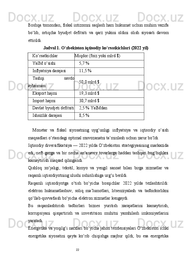 22Boshqa tomondan, fiskal intizomni saqlash ham hukumat uchun muhim vazifa
bo‘lib,   ortiqcha   byudjet   defitsiti   va   qarz   yukini   oldini   olish   siyosati   davom
ettirildi.
               Jadval 1. O‘zbekiston iqtisodiy ko‘rsatkichlari (2022 yil)
Ko‘rsatkichlar Miqdor (foiz yoki mlrd $)
YaIM o‘sishi 5,7 %
Inflyatsiya darajasi 11,5 %
Tashqi   savdo
aylanmasi 50,0 mlrd $
Eksport hajmi 19,3 mlrd $
Import hajmi 30,7 mlrd $
Davlat byudjeti defitsiti 2,5 % YaIMdan
Ishsizlik darajasi 8,5 %
Monetar   va   fiskal   siyosatning   uyg‘unligi   inflyatsiya   va   iqtisodiy   o‘sish
maqsadlari o‘rtasidagi optimal muvozanatni ta’minlash uchun zarur bo‘ldi.
Iqtisodiy diversifikatsiya — 2022 yilda O‘zbekiston strategiyasining markazida
edi;   neft-gazga   va  bir   necha   an’anaviy   tovarlarga   haddan   tashqari   bog‘liqlikni
kamaytirish maqsad qilingandi.
Qishloq   xo‘jaligi,   tekstil,   kimyo   va   yengil   sanoat   bilan   birga   xizmatlar   va
raqamli iqtisodiyotning ulushi oshirilishiga urg‘u berildi.
Raqamli   iqtisodiyotga   o‘tish   bo‘yicha   bosqichlar   2022   yilda   tezlashtirildi:
elektron   hukumatlashuv,   soliq   ma’lumotlari,   litsenziyalash   va   tadbirkorlikni
qo‘llab-quvvatlash bo‘yicha elektron xizmatlar kengaydi.
Bu   raqamlashtirish   tadbirlari   biznes   yuritish   xarajatlarini   kamaytirish,
korrupsiyani   qisqartirish   va   investitsion   muhitni   yaxshilash   imkoniyatlarini
yaratadi.
Energetika va yoqilg‘i narxlari bo‘yicha jahon tendensiyalari O‘zbekiston ichki
energetika   siyosatini   qayta   ko‘rib   chiqishga   majbur   qildi;   bu   esa   energetika 