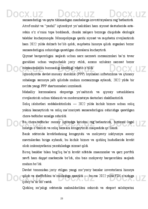 23samaradorligi va qayta tiklanadigan manbalarga investitsiyalarni rag‘batlantirdi.
Atrof-muhit va “yashil” iqtisodiyot yo‘nalishlari ham siyosat  dasturlarida asta-
sekin   o‘z   o‘rnini   topa   boshlandi,   chunki   xalqaro   bozorga   chiqishda   ekologik
talablar kuchaymoqda. Monopoliyaga qarshi siyosat va raqobatni rivojlantirish
ham   2022   yilda   dolzarb   bo‘lib   qoldi;   raqobatni   himoya   qilish   organlari   bozor
samaradorligini oshirishga qaratilgan choralarni kuchaytirdi.
Qiymat   barqarorligini   saqlash   uchun   narx   nazorati   mexanizmlari   ba’zi   tovar
guruhlari   uchun   vaqtinchalik   joriy   etildi,   ammo   uzluksiz   nazorat   bozor
mexanizmlarini buzmasligi kerakligi eslatib o‘tildi.
Iqtisodiyotda davlat-xususiy sheriklik (PPP) loyihalari infratuzilma va ijtimoiy
sohalarga   sarmoya   jalb   qilishda   muhim   mexanizmga   aylandi;   2022   yilda   bir
nechta yangi PPP shartnomalari imzolandi.
Mahalliy   korxonalarni   eksportga   yo‘naltirish   va   qiyosiy   ustunliklarni
rivojlantirish uchun tiklanish va modernizatsiya dasturlari shakllantirildi.
Soliq   islohotlari   soddalashtirilishi   —   2022   yilda   kichik   biznes   uchun   soliq
yukini   kamaytirish   va   soliq   ma’muriyati   samaradorligini   oshirishga   qaratilgan
chora-tadbirlar amalga oshirildi.
Bu   chora-tadbirlar   rasmiy   iqtisodga   kirishni   rag‘batlantirish,   biznesni   legal
holatga o‘tkazish va soliq bazasini kengaytirish maqsadida qo‘llandi.
Bank   sektorida   kreditlashning   kengayishi   va   moliyaviy   inklyuziya   asosiy
mavzulardan   biriga   aylandi;   bu   kichik   biznes   va   qishloq   hududlarida   kredit
olish imkoniyatlarini yaxshilashga xizmat qildi.
Biroq   banklar   bilan   bog‘liq   ba’zi   kredit   sifatida   muammolar   va   qarz   portfeli
xavfi   ham   diqqat   markazida   bo‘ldi,   shu   bois   moliyaviy   barqarorlikni   saqlash
muhim bo‘ldi.
Davlat   tomonidan   joriy   etilgan   yangi   me’yoriy   bazalar   investorlarni   himoya
qilish va shaffoflikni ta’minlashga qaratildi — bu esa 2022 yilda FDI o‘sishiga
ijobiy ta’sir ko‘rsatdi. 
Qishloq   xo‘jaligi   sektorida   mahsuldorlikni   oshirish   va   eksport   salohiyatini 
