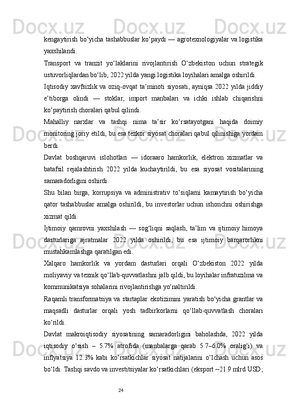 24kengaytirish bo‘yicha tashabbuslar ko‘paydi — agrotexnologiyalar va logistika
yaxshilandi.
Transport   va   tranzit   yo‘laklarini   rivojlantirish   O‘zbekiston   uchun   strategik
ustuvorliqlardan bo‘lib, 2022 yilda yangi logistika loyihalari amalga oshirildi.
Iqtisodiy xavfsizlik va oziq-ovqat ta’minoti siyosati, ayniqsa 2022 yilda jiddiy
e’tiborga   olindi   —   stoklar,   import   manbalari   va   ichki   ishlab   chiqarishni
ko‘paytirish choralari qabul qilindi.
Mahalliy   narxlar   va   tashqi   nima   ta’sir   ko‘rsatayotgani   haqida   doimiy
monitoring joriy etildi, bu esa tezkor siyosat choralari qabul qilinishiga yordam
berdi.
Davlat   boshqaruvi   islohotlari   —   idoraaro   hamkorlik,   elektron   xizmatlar   va
batafsil   rejalashtirish   2022   yilda   kuchaytirildi,   bu   esa   siyosat   vositalarining
samaradorligini oshirdi.
Shu   bilan   birga,   korrupsiya   va   administrativ   to‘siqlarni   kamaytirish   bo‘yicha
qator   tashabbuslar   amalga   oshirildi,  bu   investorlar   uchun   ishonchni   oshirishga
xizmat qildi.
Ijtimoiy   qamrovni   yaxshilash   —   sog‘liqni   saqlash,   ta’lim   va   ijtimoiy   himoya
dasturlariga   ajratmalar   2022   yilda   oshirildi,   bu   esa   ijtimoiy   barqarorlikni
mustahkamlashga qaratilgan edi.
Xalqaro   hamkorlik   va   yordam   dasturlari   orqali   O‘zbekiston   2022   yilda
moliyaviy va texnik qo‘llab-quvvatlashni jalb qildi, bu loyihalar infratuzilma va
kommunikatsiya sohalarini rivojlantirishga yo‘naltirildi.
Raqamli transformatsiya va startaplar ekotizimini yaratish bo‘yicha grantlar va
maqsadli   dasturlar   orqali   yosh   tadbirkorlarni   qo‘llab-quvvatlash   choralari
ko‘rildi.
Davlat   makroiqtisodiy   siyosatining   samaradorligini   baholashda,   2022   yilda
iqtisodiy   o‘sish   –   5.7%   atrofida   (manbalarga   qarab   5.7–6.0%   oralig‘i)   va
inflyatsiya   12.3%   kabi   ko‘rsatkichlar   siyosat   natijalarini   o‘lchash   uchun   asos
bo‘ldi. Tashqi savdo va investitsiyalar ko‘rsatkichlari (eksport ~21.9 mlrd USD;