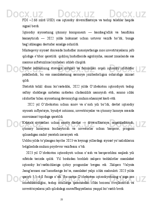 25FDI   ~2.66   mlrd   USD)   esa   iqtisodiy   diversifikatsiya   va   tashqi   talablar   haqida
signal berdi. 
Iqtisodiy   siyosatning   ijtimoiy   komponenti   —   kambag‘allik   va   bandlikni
kamaytirish   —   2022   yilda   hukumat   uchun   ustuvor   vazifa   bo‘ldi;   bunga
bag‘ishlangan dasturlar amalga oshirildi.
Mintaqaviy siyosat doirasida hududlar xususiyatlariga mos investitsiyalarni jalb
qilishga e’tibor qaratildi: qishloq hududlarida agroloyiha, sanoat zonalarida esa
maxsus infratuzilma loyihalari ishlab chiqildi.
Davlat   rahbarining   strategik   nutqlari   va   farmonlari   orqali   iqtisodiy   islohotlar
jadallashdi;   bu   esa   mamlakatning   sarmoya   jozibadorligini   oshirishga   xizmat
qildi. 
Statistik   tahlil   shuni   ko‘rsatadiki,   2022   yilda   O‘zbekiston   iqtisodiyoti   tashqi
salbiy   shoklarga   nisbatan   nisbatan   chidamlilik   namoyish   etdi,   ammo   ichki
islohotlar bilan siyosatning davomiyligi muhim ahamiyat kasb etdi.
      2022   yil   O‘zbekiston   uchun   sinov   va   o‘sish   yili   bo‘ldi;   davlat   iqtisodiy
siyosati inflyatsiya, byudjet intizomi, investitsiyalar va ijtimoiy himoya orasida
muvozanat topishga qaratildi.
Kelajak   siyosatlari   uchun   asosiy   darslar   —   diversifikatsiya,   raqamlashtirish,
ijtimoiy   himoyani   kuchaytirish   va   investorlar   uchun   barqaror,   prognoz
qilinadigan muhit yaratish zaruriyati edi.
Ushbu yilda to‘plangan tajriba 2023 va keyingi yillardagi siyosat yo‘nalishlarini
belgilashda muhim poydevor vazifasini o‘tdi.
2023   yil   O‘zbekiston   iqtisodiyoti   uchun   o‘sish   va   barqarorlikni   saqlash   yili
sifatida   tarixda   qoldi.   Yil   boshidan   boshlab   xalqaro   tashkilotlar   mamlakat
iqtisodiy   ko‘rsatkichlariga   ijobiy   prognozlar   bergan   edi.   Xalqaro   Valyuta
Jamg‘armasi ma’lumotlariga ko‘ra, mamlakat yalpi ichki mahsuloti 2023 yilda
qariyb   5,5–6,0   foizga   o‘sdi.   Bu   natija   O‘zbekiston   iqtisodiyotining   o‘ziga   xos
mustahkamligini,   tashqi   omillarga   qaramasdan   ichki   bozorni   rivojlantirish   va
investitsiyalarni jalb qilishdagi muvaffaqiyatlarini yaqqol ko‘rsatib berdi. 