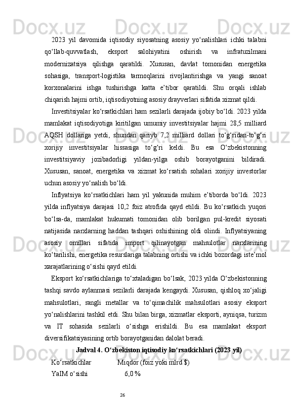 262023   yil   davomida   iqtisodiy   siyosatning   asosiy   yo‘nalishlari   ichki   talabni
qo‘llab-quvvatlash,   eksport   salohiyatini   oshirish   va   infratuzilmani
modernizatsiya   qilishga   qaratildi.   Xususan,   davlat   tomonidan   energetika
sohasiga,   transport-logistika   tarmoqlarini   rivojlantirishga   va   yangi   sanoat
korxonalarini   ishga   tushirishga   katta   e’tibor   qaratildi.   Shu   orqali   ishlab
chiqarish hajmi ortib, iqtisodiyotning asosiy drayverlari sifatida xizmat qildi.
Investitsiyalar ko‘rsatkichlari ham sezilarli darajada ijobiy bo‘ldi. 2023 yilda
mamlakat   iqtisodiyotiga   kiritilgan   umumiy   investitsiyalar   hajmi   28,5   milliard
AQSH   dollariga   yetdi,   shundan   qariyb   7,2   milliard   dollari   to‘g‘ridan-to‘g‘ri
xorijiy   investitsiyalar   hissasiga   to‘g‘ri   keldi.   Bu   esa   O‘zbekistonning
investitsiyaviy   jozibadorligi   yildan-yilga   oshib   borayotganini   bildiradi.
Xususan,   sanoat,   energetika   va   xizmat   ko‘rsatish   sohalari   xorijiy   investorlar
uchun asosiy yo‘nalish bo‘ldi.
Inflyatsiya   ko‘rsatkichlari   ham   yil   yakunida   muhim   e’tiborda   bo‘ldi.   2023
yilda   inflyatsiya   darajasi   10,2   foiz   atrofida   qayd   etildi.   Bu   ko‘rsatkich   yuqori
bo‘lsa-da,   mamlakat   hukumati   tomonidan   olib   borilgan   pul-kredit   siyosati
natijasida   narxlarning   haddan   tashqari   oshishining   oldi   olindi.   Inflyatsiyaning
asosiy   omillari   sifatida   import   qilinayotgan   mahsulotlar   narxlarining
ko‘tarilishi, energetika resurslariga talabning ortishi va ichki bozordagi iste’mol
xarajatlarining o‘sishi qayd etildi.
Eksport   ko‘rsatkichlariga  to‘xtaladigan  bo‘lsak,  2023 yilda  O‘zbekistonning
tashqi  savdo   aylanmasi   sezilarli   darajada  kengaydi.  Xususan,   qishloq  xo‘jaligi
mahsulotlari,   rangli   metallar   va   to‘qimachilik   mahsulotlari   asosiy   eksport
yo‘nalishlarini tashkil etdi. Shu bilan birga, xizmatlar eksporti, ayniqsa, turizm
va   IT   sohasida   sezilarli   o‘sishga   erishildi.   Bu   esa   mamlakat   eksport
diversifikatsiyasining ortib borayotganidan dalolat beradi.
Jadval 4. O‘zbekiston iqtisodiy ko‘rsatkichlari (2023 yil)
Ko‘rsatkichlar Miqdor (foiz yoki mlrd $)
YaIM o‘sishi 6,0 %