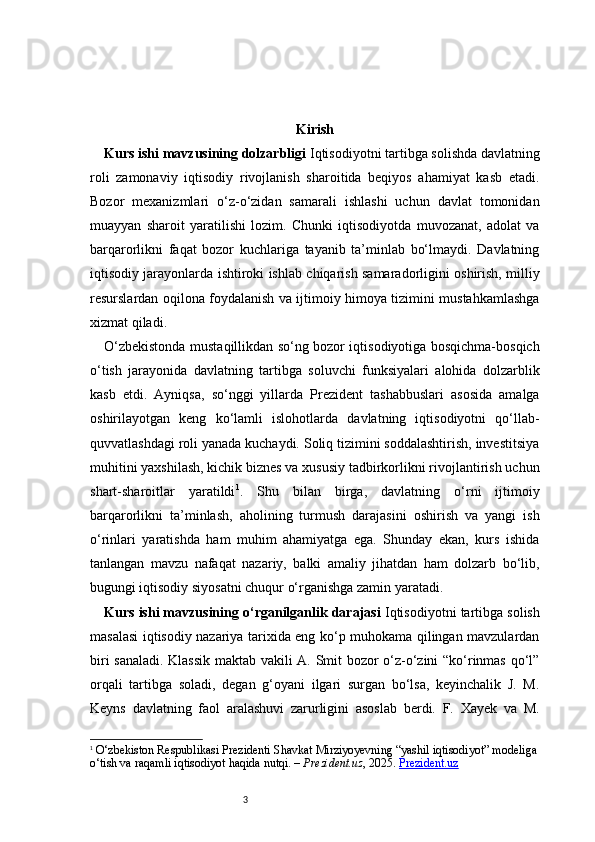 3 Kirish
Kurs ishi mavzusining dolzarbligi  Iqtisodiyotni tartibga solishda davlatning
roli   zamonaviy   iqtisodiy   rivojlanish   sharoitida   beqiyos   ahamiyat   kasb   etadi.
Bozor   mexanizmlari   o‘z-o‘zidan   samarali   ishlashi   uchun   davlat   tomonidan
muayyan   sharoit   yaratilishi   lozim.   Chunki   iqtisodiyotda   muvozanat,   adolat   va
barqarorlikni   faqat   bozor   kuchlariga   tayanib   ta’minlab   bo‘lmaydi.   Davlatning
iqtisodiy jarayonlarda ishtiroki ishlab chiqarish samaradorligini oshirish, milliy
resurslardan oqilona foydalanish va ijtimoiy himoya tizimini mustahkamlashga
xizmat qiladi. 
O‘zbekistonda mustaqillikdan so‘ng bozor iqtisodiyotiga bosqichma-bosqich
o‘tish   jarayonida   davlatning   tartibga   soluvchi   funksiyalari   alohida   dolzarblik
kasb   etdi.   Ayniqsa,   so‘nggi   yillarda   Prezident   tashabbuslari   asosida   amalga
oshirilayotgan   keng   ko‘lamli   islohotlarda   davlatning   iqtisodiyotni   qo‘llab-
quvvatlashdagi roli yanada kuchaydi. Soliq tizimini soddalashtirish, investitsiya
muhitini yaxshilash, kichik biznes va xususiy tadbirkorlikni rivojlantirish uchun
shart-sharoitlar   yaratildi 1
.   Shu   bilan   birga,   davlatning   o‘rni   ijtimoiy
barqarorlikni   ta’minlash,   aholining   turmush   darajasini   oshirish   va   yangi   ish
o‘rinlari   yaratishda   ham   muhim   ahamiyatga   ega.   Shunday   ekan,   kurs   ishida
tanlangan   mavzu   nafaqat   nazariy,   balki   amaliy   jihatdan   ham   dolzarb   bo‘lib,
bugungi iqtisodiy siyosatni chuqur o‘rganishga zamin yaratadi.
Kurs ishi mavzusining o‘rganilganlik darajasi  Iqtisodiyotni tartibga solish
masalasi iqtisodiy nazariya tarixida eng ko‘p muhokama qilingan mavzulardan
biri sanaladi. Klassik maktab vakili A. Smit bozor o‘z-o‘zini “ko‘rinmas qo‘l”
orqali   tartibga   soladi,   degan   g‘oyani   ilgari   surgan   bo‘lsa,   keyinchalik   J.   M.
Keyns   davlatning   faol   aralashuvi   zarurligini   asoslab   berdi.   F.   Xayek   va   M.
1
  O‘zbekiston Respublikasi Prezidenti Shavkat Mirziyoyevning “yashil iqtisodiyot” modeliga
o‘tish va raqamli iqtisodiyot haqida  nutqi. –  Prezident.uz , 2025.  Prezident.uz 