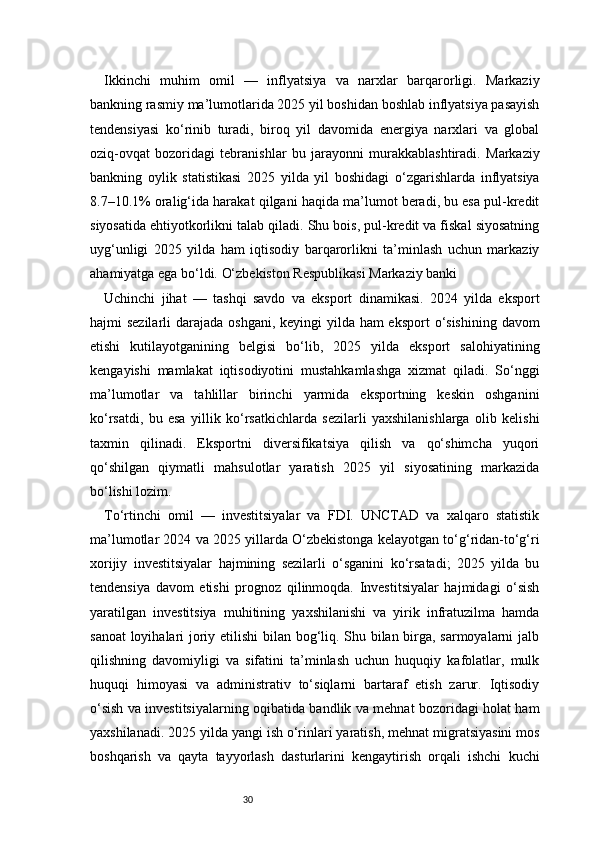 30Ikkinchi   muhim   omil   —   inflyatsiya   va   narxlar   barqarorligi.   Markaziy
bankning rasmiy ma’lumotlarida 2025 yil boshidan boshlab inflyatsiya pasayish
tendensiyasi   ko‘rinib   turadi,   biroq   yil   davomida   energiya   narxlari   va   global
oziq-ovqat   bozoridagi   tebranishlar   bu   jarayonni   murakkablashtiradi.   Markaziy
bankning   oylik   statistikasi   2025   yilda   yil   boshidagi   o‘zgarishlarda   inflyatsiya
8.7–10.1% oralig‘ida harakat qilgani haqida ma’lumot beradi, bu esa pul-kredit
siyosatida ehtiyotkorlikni talab qiladi. Shu bois, pul-kredit va fiskal siyosatning
uyg‘unligi   2025   yilda   ham   iqtisodiy   barqarorlikni   ta’minlash   uchun   markaziy
ahamiyatga ega bo‘ldi.  O‘zbekiston Respublikasi Markaziy banki
Uchinchi   jihat   —   tashqi   savdo   va   eksport   dinamikasi.   2024   yilda   eksport
hajmi sezilarli  darajada oshgani, keyingi yilda ham eksport  o‘sishining davom
etishi   kutilayotganining   belgisi   bo‘lib,   2025   yilda   eksport   salohiyatining
kengayishi   mamlakat   iqtisodiyotini   mustahkamlashga   xizmat   qiladi.   So‘nggi
ma’lumotlar   va   tahlillar   birinchi   yarmida   eksportning   keskin   oshganini
ko‘rsatdi,   bu   esa   yillik   ko‘rsatkichlarda   sezilarli   yaxshilanishlarga   olib   kelishi
taxmin   qilinadi.   Eksportni   diversifikatsiya   qilish   va   qo‘shimcha   yuqori
qo‘shilgan   qiymatli   mahsulotlar   yaratish   2025   yil   siyosatining   markazida
bo‘lishi lozim. 
To‘rtinchi   omil   —   investitsiyalar   va   FDI.   UNCTAD   va   xalqaro   statistik
ma’lumotlar 2024 va 2025 yillarda O‘zbekistonga kelayotgan to‘g‘ridan-to‘g‘ri
xorijiy   investitsiyalar   hajmining   sezilarli   o‘sganini   ko‘rsatadi;   2025   yilda   bu
tendensiya   davom   etishi   prognoz   qilinmoqda.   Investitsiyalar   hajmidagi   o‘sish
yaratilgan   investitsiya   muhitining   yaxshilanishi   va   yirik   infratuzilma   hamda
sanoat  loyihalari joriy etilishi bilan bog‘liq. Shu bilan birga, sarmoyalarni jalb
qilishning   davomiyligi   va   sifatini   ta’minlash   uchun   huquqiy   kafolatlar,   mulk
huquqi   himoyasi   va   administrativ   to‘siqlarni   bartaraf   etish   zarur.   Iqtisodiy
o‘sish va investitsiyalarning oqibatida bandlik va mehnat bozoridagi holat ham
yaxshilanadi. 2025 yilda yangi ish o‘rinlari yaratish, mehnat migratsiyasini mos
boshqarish   va   qayta   tayyorlash   dasturlarini   kengaytirish   orqali   ishchi   kuchi