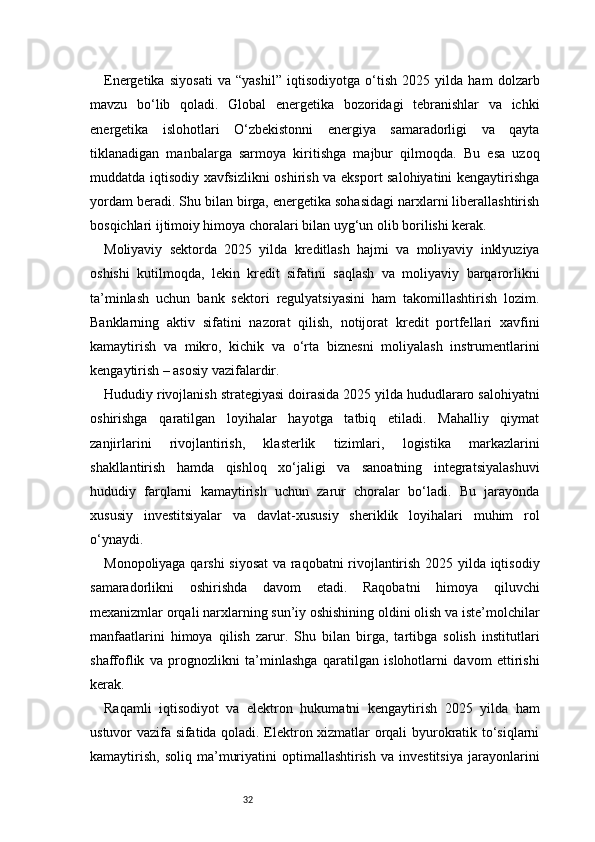 32Energetika   siyosati   va   “yashil”   iqtisodiyotga   o‘tish   2025   yilda   ham   dolzarb
mavzu   bo‘lib   qoladi.   Global   energetika   bozoridagi   tebranishlar   va   ichki
energetika   islohotlari   O‘zbekistonni   energiya   samaradorligi   va   qayta
tiklanadigan   manbalarga   sarmoya   kiritishga   majbur   qilmoqda.   Bu   esa   uzoq
muddatda iqtisodiy xavfsizlikni oshirish va eksport salohiyatini kengaytirishga
yordam beradi. Shu bilan birga, energetika sohasidagi narxlarni liberallashtirish
bosqichlari ijtimoiy himoya choralari bilan uyg‘un olib borilishi kerak.
Moliyaviy   sektorda   2025   yilda   kreditlash   hajmi   va   moliyaviy   inklyuziya
oshishi   kutilmoqda,   lekin   kredit   sifatini   saqlash   va   moliyaviy   barqarorlikni
ta’minlash   uchun   bank   sektori   regulyatsiyasini   ham   takomillashtirish   lozim.
Banklarning   aktiv   sifatini   nazorat   qilish,   notijorat   kredit   portfellari   xavfini
kamaytirish   va   mikro,   kichik   va   o‘rta   biznesni   moliyalash   instrumentlarini
kengaytirish – asosiy vazifalardir.
Hududiy rivojlanish strategiyasi doirasida 2025 yilda hududlararo salohiyatni
oshirishga   qaratilgan   loyihalar   hayotga   tatbiq   etiladi.   Mahalliy   qiymat
zanjirlarini   rivojlantirish,   klasterlik   tizimlari,   logistika   markazlarini
shakllantirish   hamda   qishloq   xo‘jaligi   va   sanoatning   integratsiyalashuvi
hududiy   farqlarni   kamaytirish   uchun   zarur   choralar   bo‘ladi.   Bu   jarayonda
xususiy   investitsiyalar   va   davlat-xususiy   sheriklik   loyihalari   muhim   rol
o‘ynaydi.
Monopoliyaga qarshi  siyosat  va raqobatni rivojlantirish 2025 yilda iqtisodiy
samaradorlikni   oshirishda   davom   etadi.   Raqobatni   himoya   qiluvchi
mexanizmlar orqali narxlarning sun’iy oshishining oldini olish va iste’molchilar
manfaatlarini   himoya   qilish   zarur.   Shu   bilan   birga,   tartibga   solish   institutlari
shaffoflik   va   prognozlikni   ta’minlashga   qaratilgan   islohotlarni   davom   ettirishi
kerak.
Raqamli   iqtisodiyot   va   elektron   hukumatni   kengaytirish   2025   yilda   ham
ustuvor vazifa sifatida qoladi. Elektron xizmatlar orqali byurokratik to‘siqlarni
kamaytirish,   soliq   ma’muriyatini   optimallashtirish   va   investitsiya   jarayonlarini 