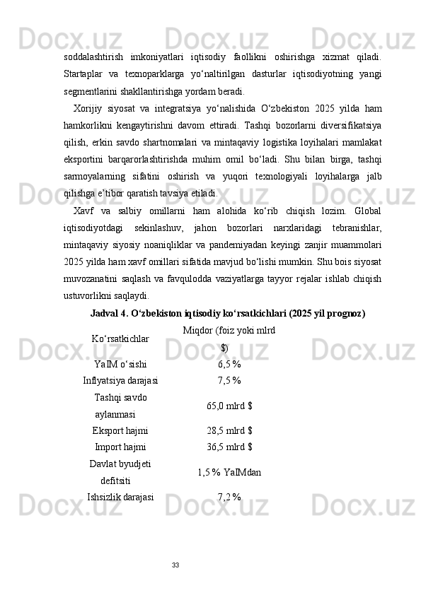 33soddalashtirish   imkoniyatlari   iqtisodiy   faollikni   oshirishga   xizmat   qiladi.
Startaplar   va   texnoparklarga   yo‘naltirilgan   dasturlar   iqtisodiyotning   yangi
segmentlarini shakllantirishga yordam beradi.
Xorijiy   siyosat   va   integratsiya   yo‘nalishida   O‘zbekiston   2025   yilda   ham
hamkorlikni   kengaytirishni   davom   ettiradi.   Tashqi   bozorlarni   diversifikatsiya
qilish,   erkin   savdo   shartnomalari   va   mintaqaviy   logistika   loyihalari   mamlakat
eksportini   barqarorlashtirishda   muhim   omil   bo‘ladi.   Shu   bilan   birga,   tashqi
sarmoyalarning   sifatini   oshirish   va   yuqori   texnologiyali   loyihalarga   jalb
qilishga e’tibor qaratish tavsiya etiladi.
Xavf   va   salbiy   omillarni   ham   alohida   ko‘rib   chiqish   lozim.   Global
iqtisodiyotdagi   sekinlashuv,   jahon   bozorlari   narxlaridagi   tebranishlar,
mintaqaviy   siyosiy   noaniqliklar   va   pandemiyadan   keyingi   zanjir   muammolari
2025 yilda ham xavf omillari sifatida mavjud bo‘lishi mumkin. Shu bois siyosat
muvozanatini   saqlash   va   favqulodda   vaziyatlarga   tayyor   rejalar   ishlab   chiqish
ustuvorlikni saqlaydi.
Jadval 4. O‘zbekiston iqtisodiy ko‘rsatkichlari (2025 yil prognoz)
Ko‘rsatkichlar Miqdor (foiz yoki mlrd
$)
YaIM o‘sishi 6,5 %
Inflyatsiya darajasi 7,5 %
Tashqi savdo
aylanmasi 65,0 mlrd $
Eksport hajmi 28,5 mlrd $
Import hajmi 36,5 mlrd $
Davlat byudjeti
defitsiti 1,5 % YaIMdan
Ishsizlik darajasi 7,2 % 