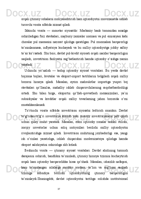 37orqali ijtimoiy sohalarni moliyalashtirish ham iqtisodiyotni muvozanatda ushlab
turuvchi vosita sifatida xizmat qiladi.
Ikkinchi   vosita   —   monetar   siyosatdir.   Markaziy   bank   tomonidan   amalga
oshiriladigan foiz stavkalari, majburiy zaxiralar normasi va pul emissiyasi kabi
choralar   pul   massasini   nazorat   qilishga   qaratilgan.   Pul   muomalasi   barqarorligi
ta’minlanmasa,   inflyatsiya   kuchayadi   va   bu   milliy   iqtisodiyotga   jiddiy   salbiy
ta’sir ko‘rsatadi. Shu bois, davlat pul-kredit siyosati orqali narxlar barqarorligini
saqlash,  investitsion  faoliyatni  rag‘batlantirish  hamda iqtisodiy o‘sishga  zamin
yaratadi.
Uchinchi   yo‘nalish   —   tashqi   iqtisodiy   siyosat   vositalari.   Bu   yerda   davlat
bojxona   bojlari,   kvotalar   va   eksport-import   tartiblarini   belgilash   orqali   milliy
bozorni   himoya   qiladi.   Masalan,   ayrim   mahsulotlar   importiga   yuqori   boj
stavkalari   qo‘llanilsa,   mahalliy   ishlab   chiqaruvchilarning   raqobatbardoshligi
ortadi.   Shu   bilan   birga,   eksportni   qo‘llab-quvvatlash   mexanizmlari,   ya’ni
subsidiyalar   va   kreditlar   orqali   milliy   tovarlarning   jahon   bozorida   o‘rni
mustahkamlanadi.
To‘rtinchi   vosita   sifatida   investitsion   siyosatni   keltirish   mumkin.   Davlat
to‘g‘ridan-to‘g‘ri   investitsiya   kiritish   yoki   xususiy   investitsiyalarni   jalb   qilish
uchun   qulay   muhit   yaratadi.   Masalan,   erkin   iqtisodiy   zonalar   tashkil   etilishi,
xorijiy   investorlar   uchun   soliq   imtiyozlari   berilishi   milliy   iqtisodiyotni
rivojlantirishga   xizmat   qiladi.   Investitsion   muhitning   jozibadorligi   esa,   yangi
ish   o‘rinlari   yaratishga,   ishlab   chiqarishni   modernizatsiya   qilishga   hamda
eksport salohiyatini oshirishga olib keladi.
Beshinchi   vosita   —   ijtimoiy   siyosat   vositalari.   Davlat   aholining   turmush
darajasini oshirish, bandlikni ta’minlash, ijtimoiy himoya tizimini kuchaytirish
orqali   ham   iqtisodiy   barqarorlikka   hissa   qo‘shadi.   Masalan,   ishsizlik   nafaqasi,
kam   ta’minlangan   oilalarga   moddiy   yordam,   ta’lim   va   sog‘liqni   saqlash
tizimiga   subsidiya   berilishi   iqtisodiyotning   ijtimoiy   barqarorligini
ta’minlaydi.Shuningdek,   davlat   iqtisodiyotni   tartibga   solishda   institutsional
