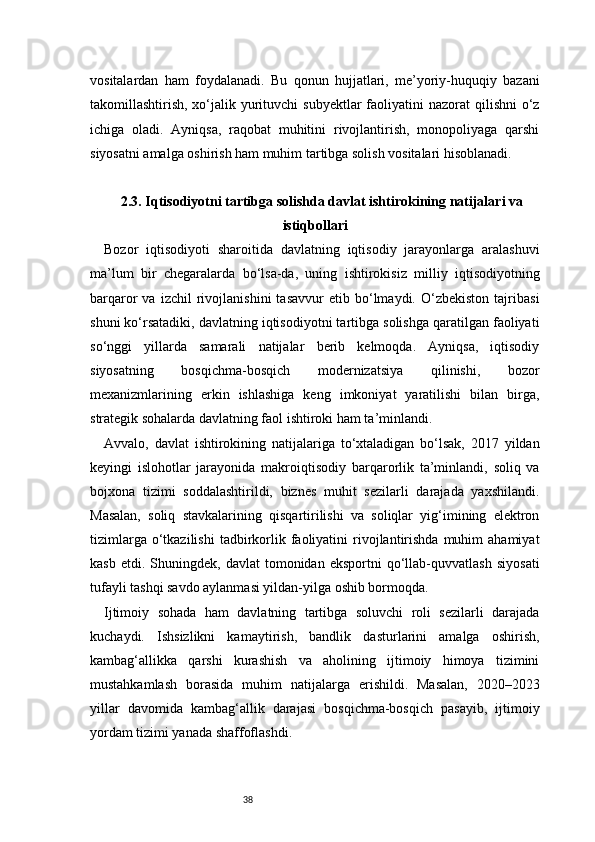 38vositalardan   ham   foydalanadi.   Bu   qonun   hujjatlari,   me’yoriy-huquqiy   bazani
takomillashtirish, xo‘jalik yurituvchi  subyektlar  faoliyatini  nazorat  qilishni  o‘z
ichiga   oladi.   Ayniqsa,   raqobat   muhitini   rivojlantirish,   monopoliyaga   qarshi
siyosatni amalga oshirish ham muhim tartibga solish vositalari hisoblanadi.
2.3. Iqtisodiyotni tartibga solishda davlat ishtirokining natijalari va
istiqbollari
Bozor   iqtisodiyoti   sharoitida   davlatning   iqtisodiy   jarayonlarga   aralashuvi
ma’lum   bir   chegaralarda   bo‘lsa-da,   uning   ishtirokisiz   milliy   iqtisodiyotning
barqaror   va   izchil   rivojlanishini   tasavvur   etib  bo‘lmaydi.  O‘zbekiston   tajribasi
shuni ko‘rsatadiki, davlatning iqtisodiyotni tartibga solishga qaratilgan faoliyati
so‘nggi   yillarda   samarali   natijalar   berib   kelmoqda.   Ayniqsa,   iqtisodiy
siyosatning   bosqichma-bosqich   modernizatsiya   qilinishi,   bozor
mexanizmlarining   erkin   ishlashiga   keng   imkoniyat   yaratilishi   bilan   birga,
strategik sohalarda davlatning faol ishtiroki ham ta’minlandi.
Avvalo,   davlat   ishtirokining   natijalariga   to‘xtaladigan   bo‘lsak,   2017   yildan
keyingi   islohotlar   jarayonida   makroiqtisodiy   barqarorlik   ta’minlandi,   soliq   va
bojxona   tizimi   soddalashtirildi,   biznes   muhit   sezilarli   darajada   yaxshilandi.
Masalan,   soliq   stavkalarining   qisqartirilishi   va   soliqlar   yig‘imining   elektron
tizimlarga  o‘tkazilishi  tadbirkorlik  faoliyatini   rivojlantirishda  muhim  ahamiyat
kasb   etdi.  Shuningdek,   davlat   tomonidan   eksportni   qo‘llab-quvvatlash   siyosati
tufayli tashqi savdo aylanmasi yildan-yilga oshib bormoqda.
Ijtimoiy   sohada   ham   davlatning   tartibga   soluvchi   roli   sezilarli   darajada
kuchaydi.   Ishsizlikni   kamaytirish,   bandlik   dasturlarini   amalga   oshirish,
kambag‘allikka   qarshi   kurashish   va   aholining   ijtimoiy   himoya   tizimini
mustahkamlash   borasida   muhim   natijalarga   erishildi.   Masalan,   2020–2023
yillar   davomida   kambag‘allik   darajasi   bosqichma-bosqich   pasayib,   ijtimoiy
yordam tizimi yanada shaffoflashdi. 